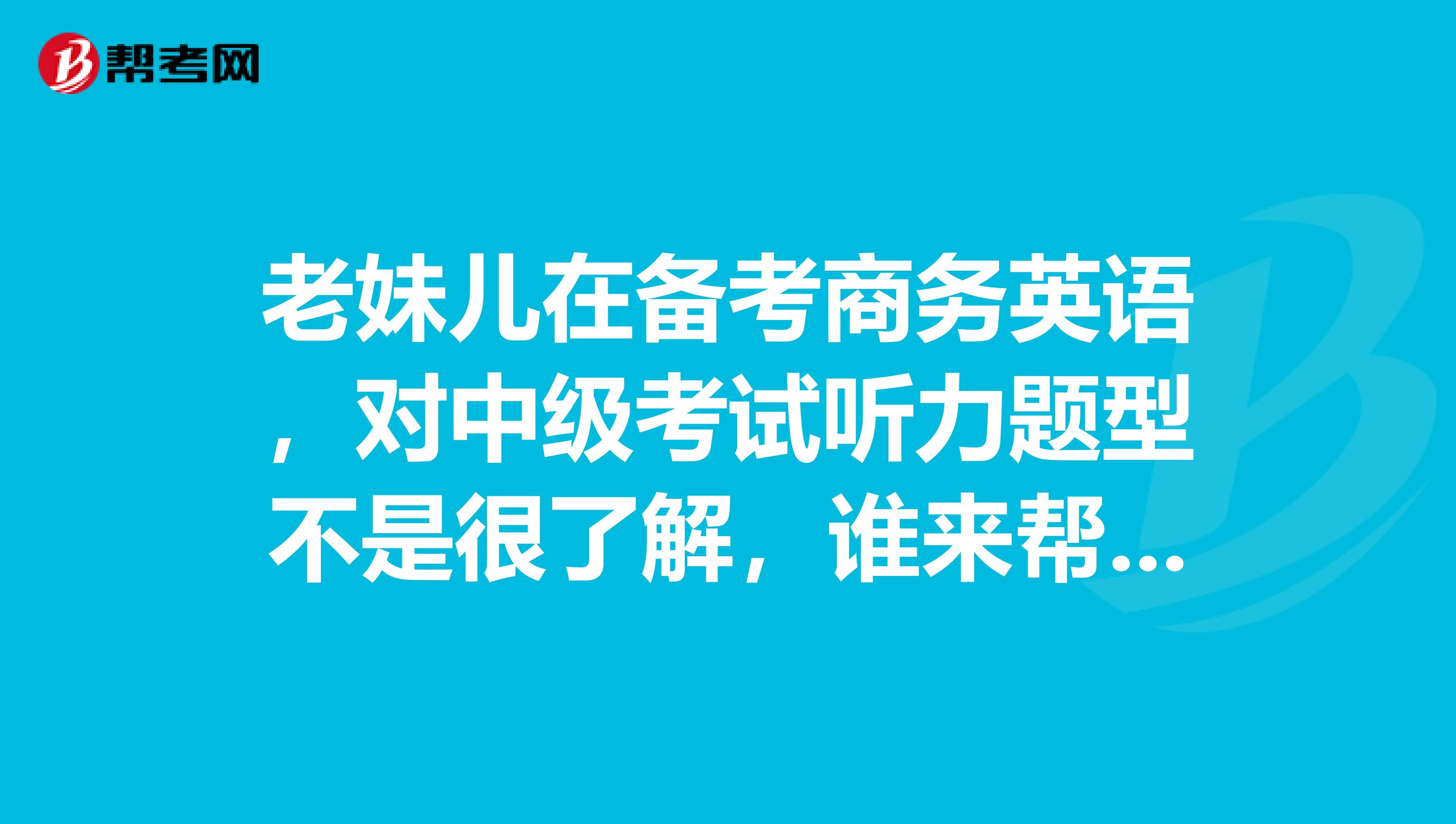 老妹儿在备考商务英语，对中级考试听力题型不是很了解，谁来帮帮她呢？？急急急