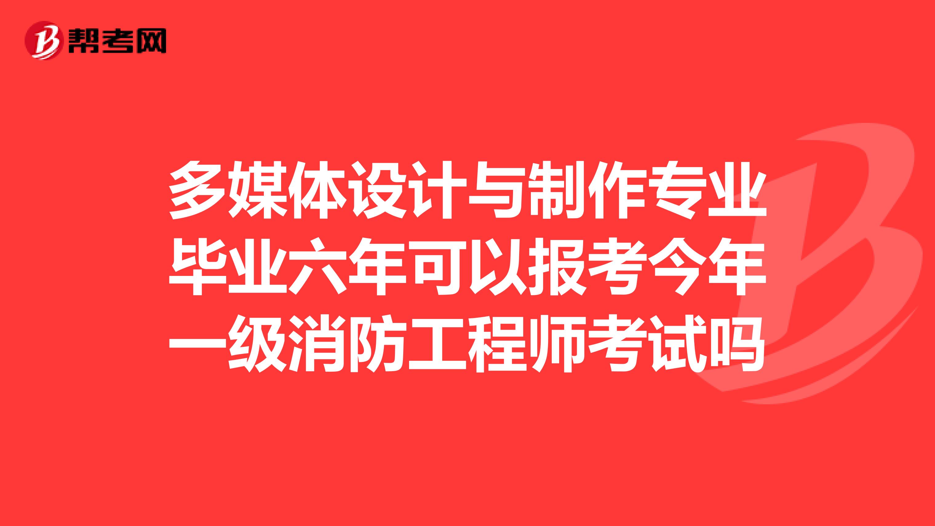 多媒体设计与制作专业毕业六年可以报考今年一级消防工程师考试吗