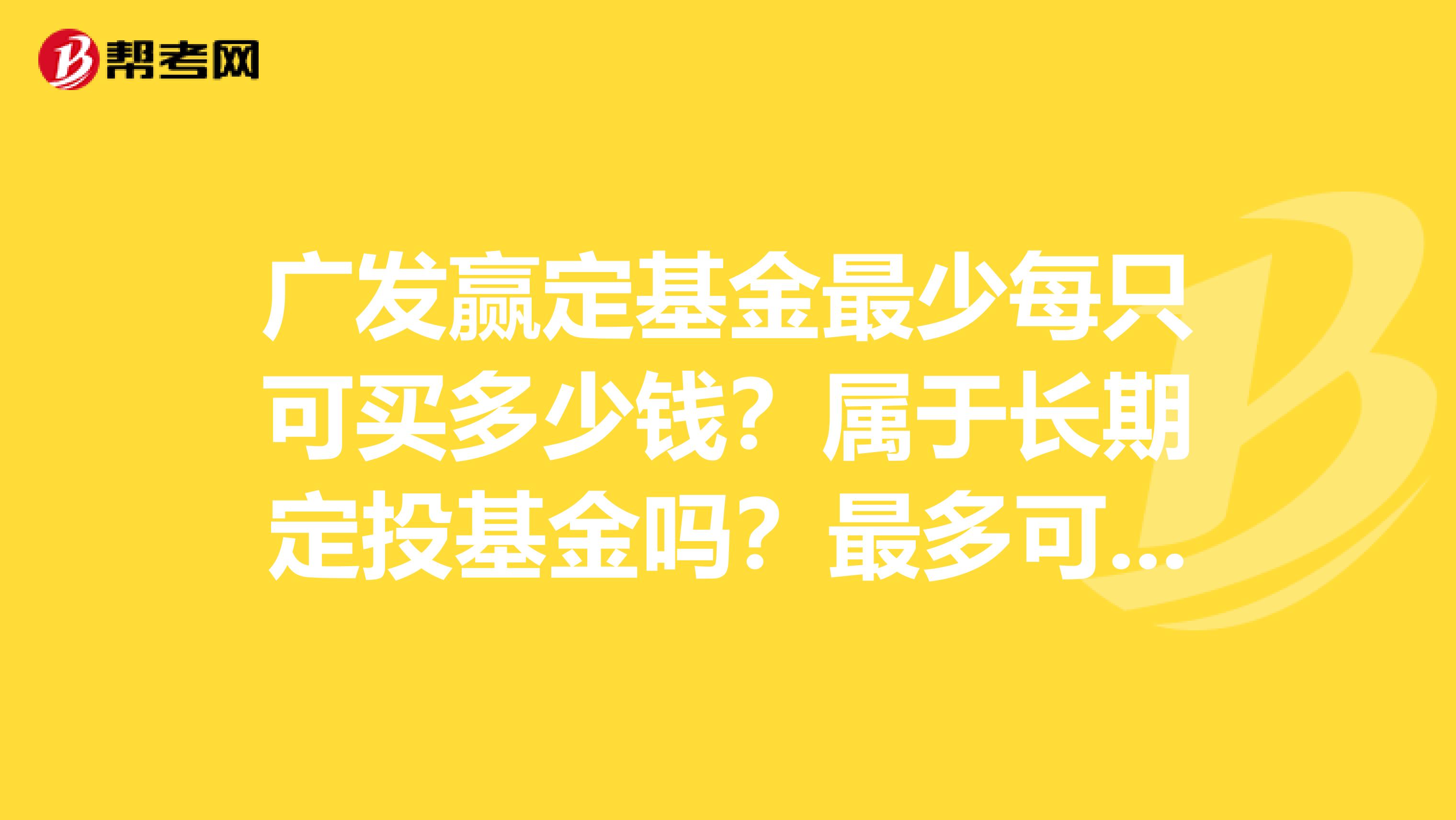 广发赢定基金最少每只可买多少钱?属于长期定投基金吗?最多可买多少年?购买基金的本金应该不会有亏损吧谢谢