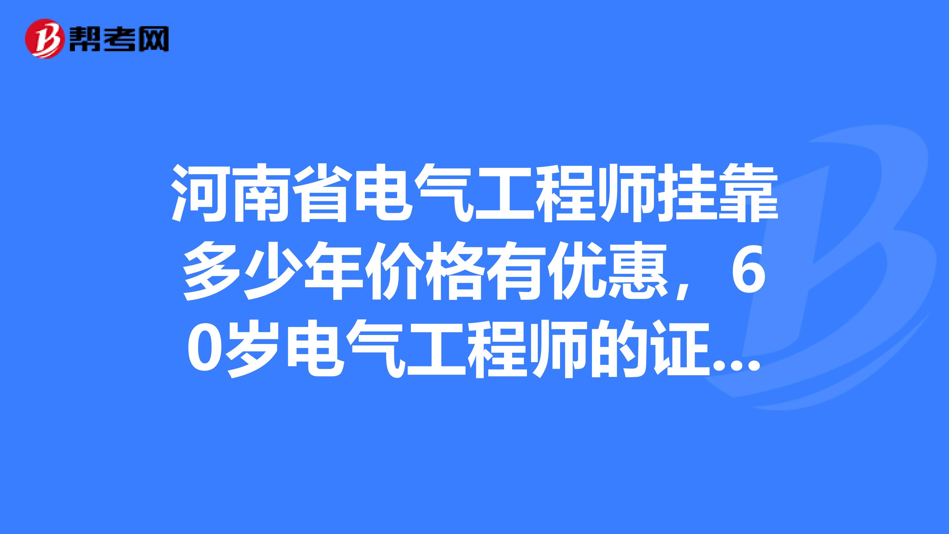 河南省电气工程师兼职多少年价格有优惠,60岁电气工程师的证书能保年检吗?