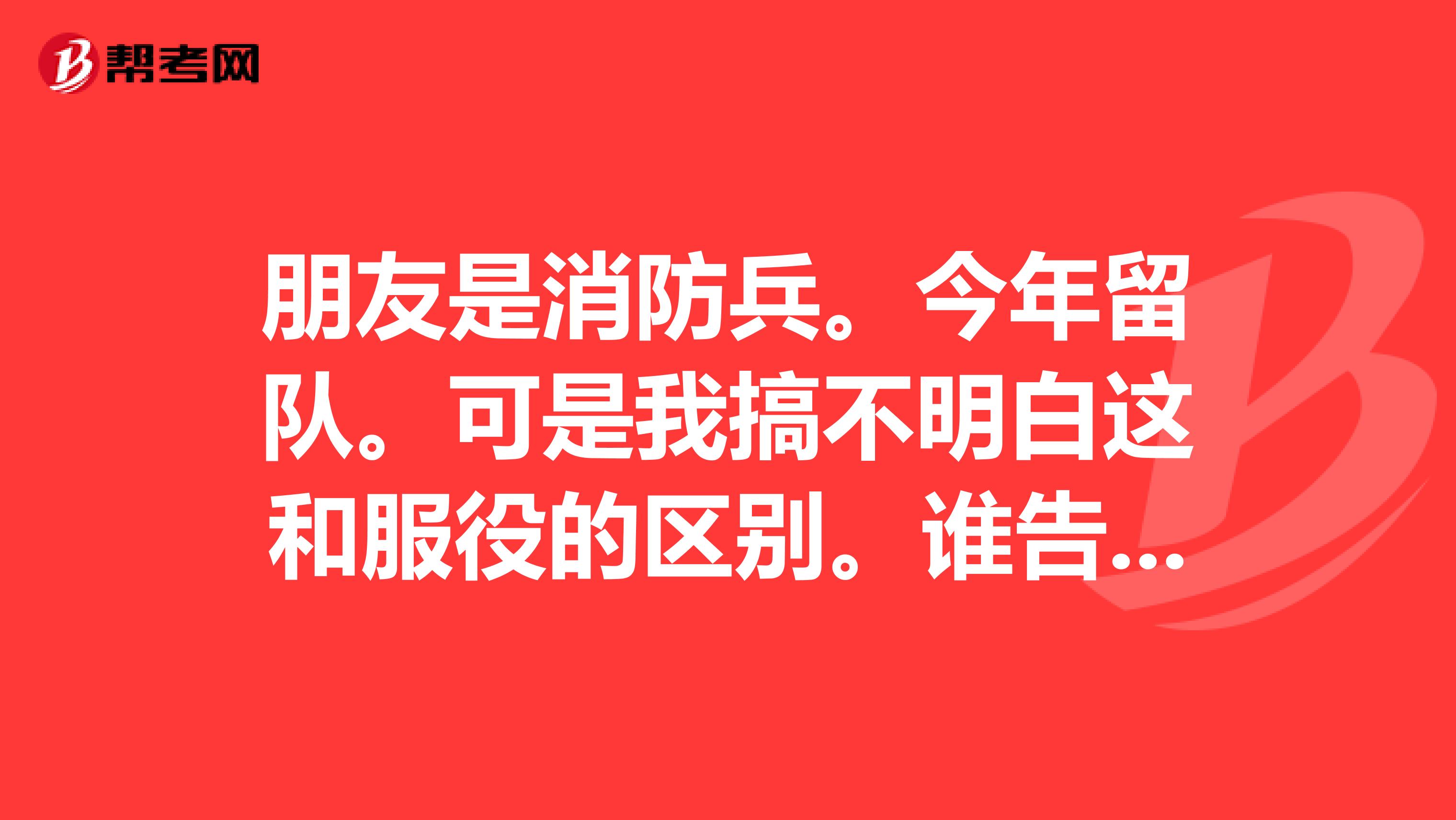 朋友是消防兵。今年留队。可是我搞不明白这和服役的区别。谁告诉我在工资上,意义上有什么差别。退伍后有安排没他挺出色的。不要复制答案
