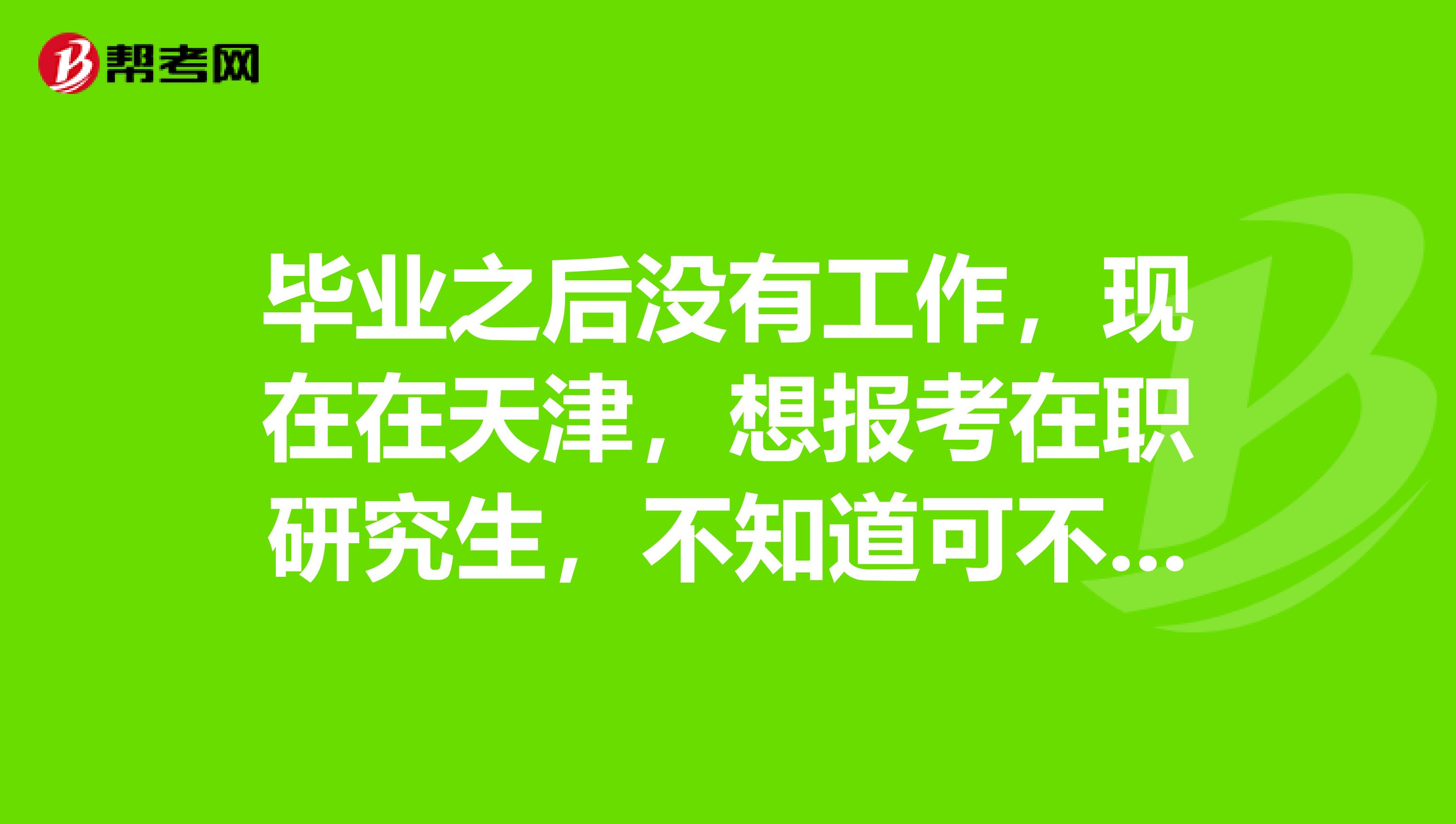 毕业之后没有工作,现在在天津,想报考在职研究生,不知道可不可以?