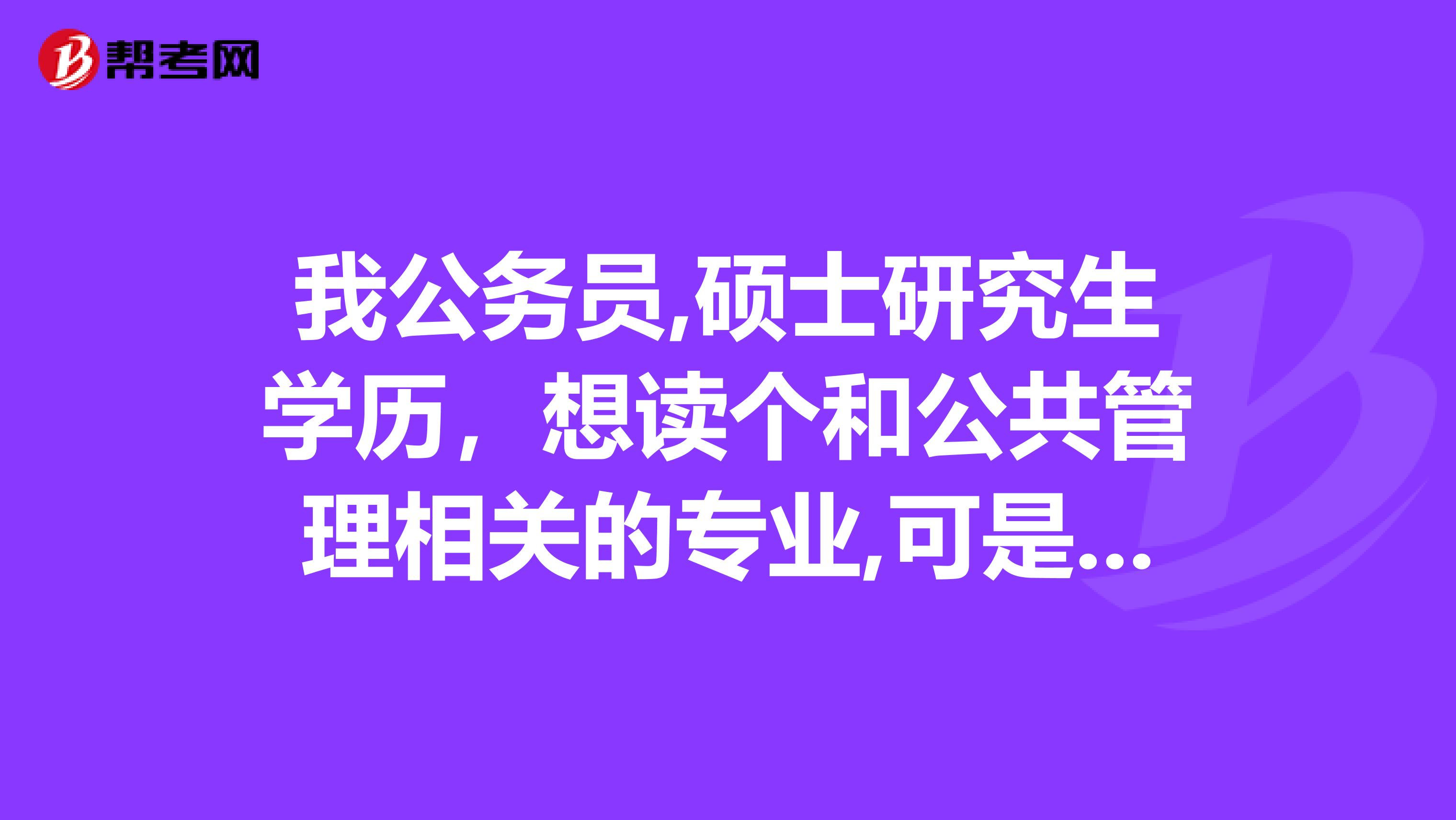 我公务员,硕士研究生学历，想读个和公共管理相关的专业,可是MPA又是硕士级别，请问我该考什么样专业的博士