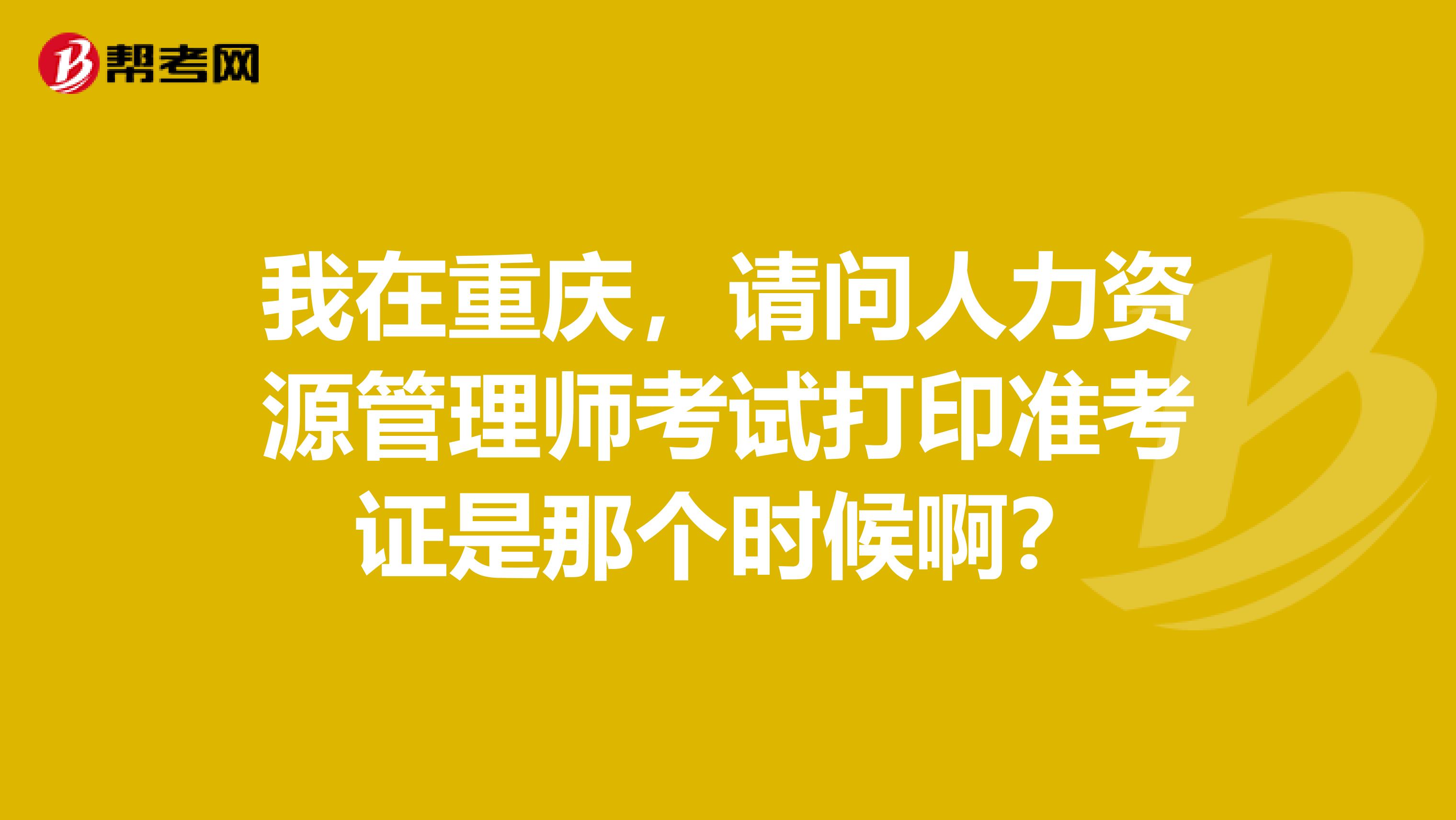 我在重庆，请问人力资源管理师考试打印准考证是那个时候啊？