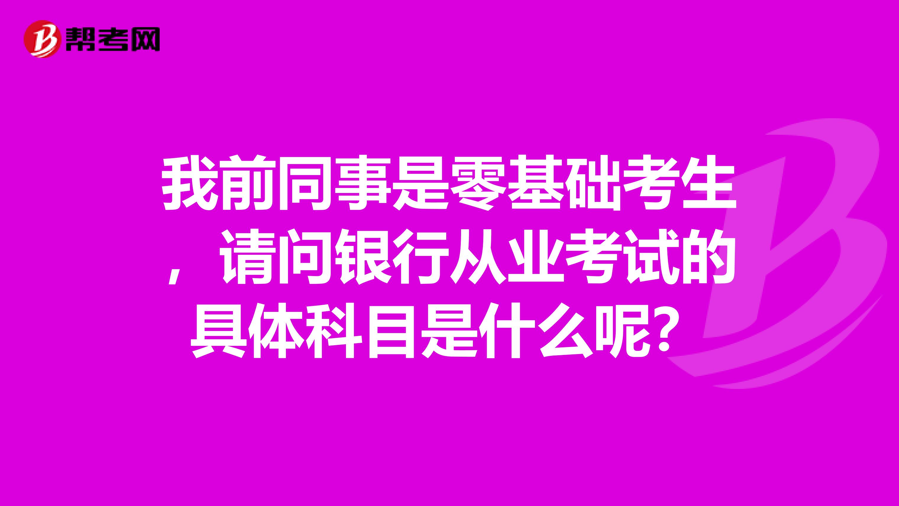 我前同事是零基础考生，请问银行从业考试的具体科目是什么呢？