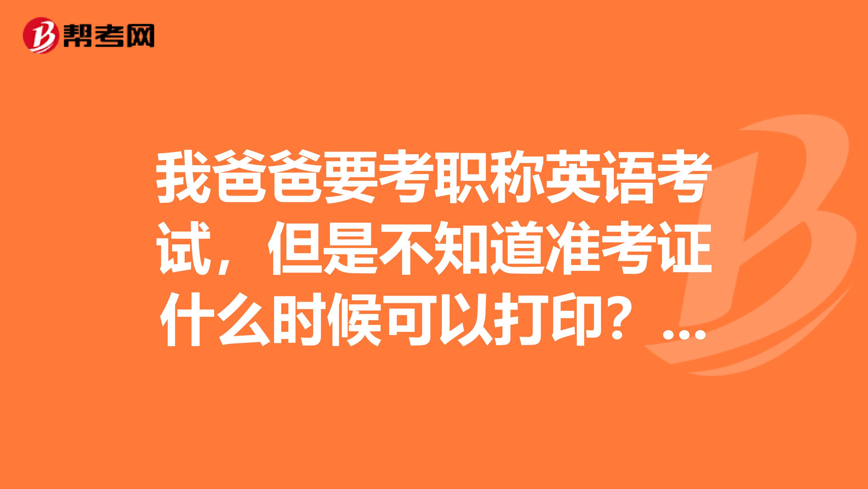 我爸爸要考职称英语考试，但是不知道准考证什么时候可以打印？在哪打印？谁能告诉我一下吗