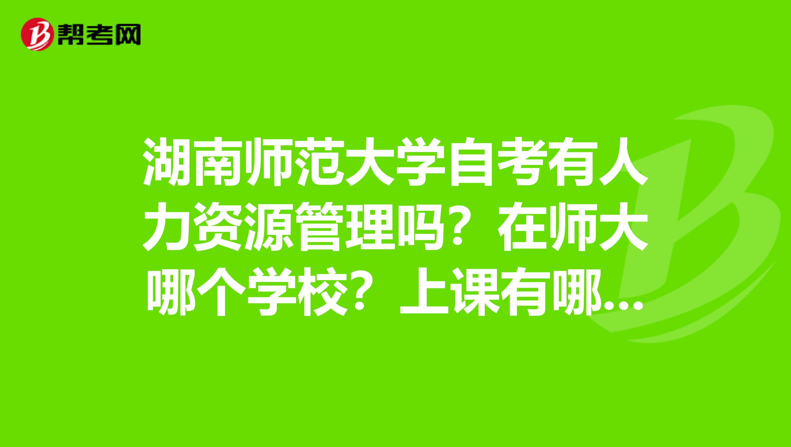 湖南师范大学自考有人力资源管理吗？在师大哪个学校？上课有哪些课程？