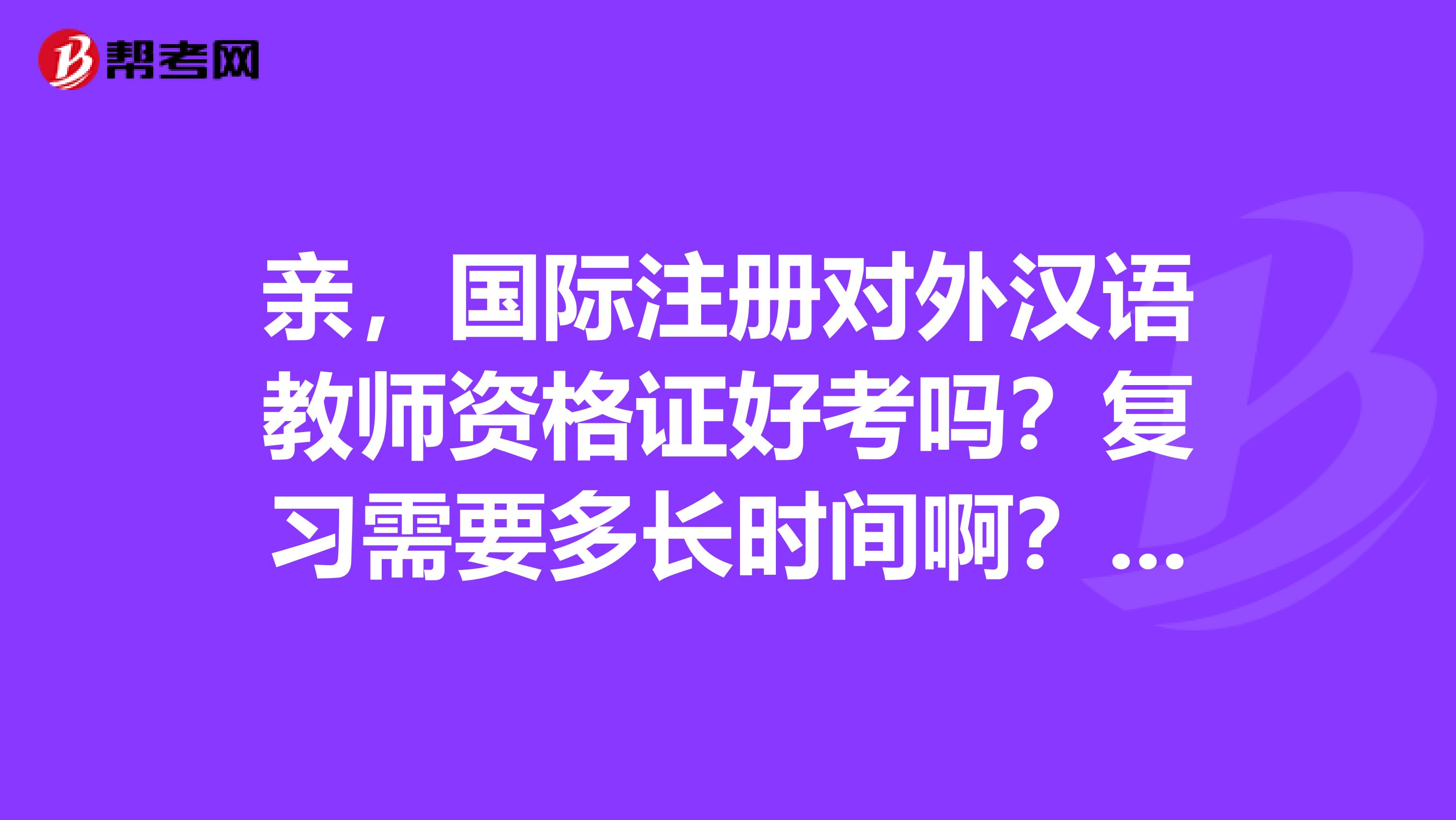親，國際注冊對外漢語教師資格證好考嗎？復習需要多長時間??？聽說培訓費用挺貴的，那個證真的有用嗎？
