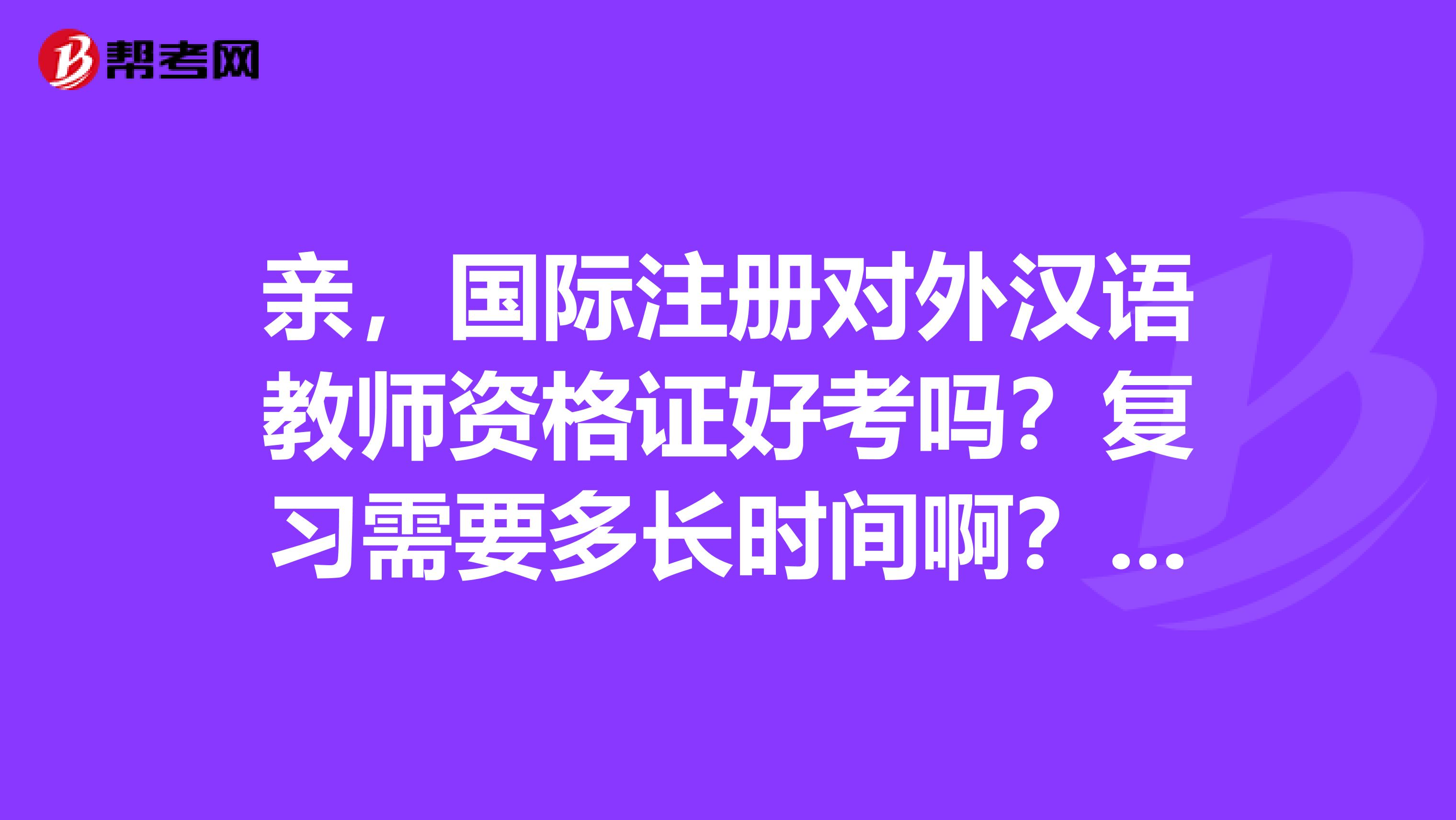 亲，国际注册对外汉语教师资格证好考吗？复习需要多长时间啊？听说培训费用挺贵的，那个证真的有用吗？