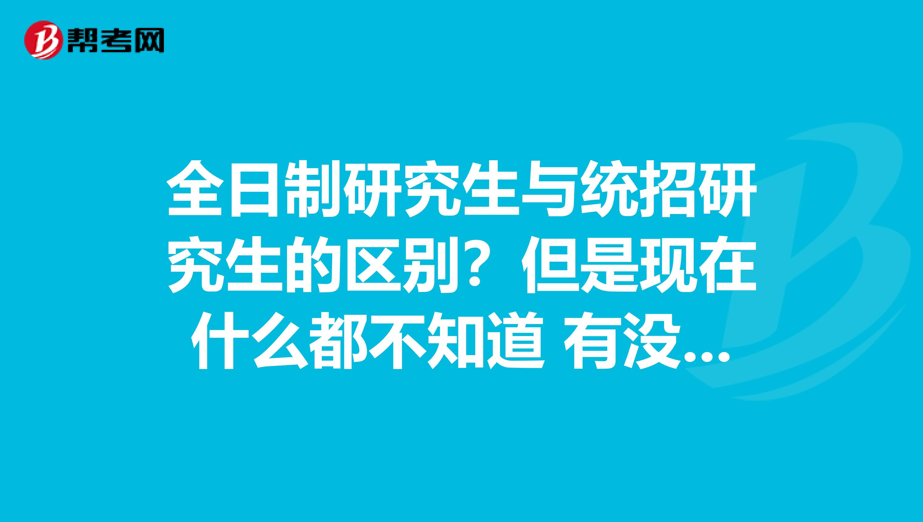 全日制研究生与统招研究生的区别?但是现在什么都不知道 有没有人能帮帮忙