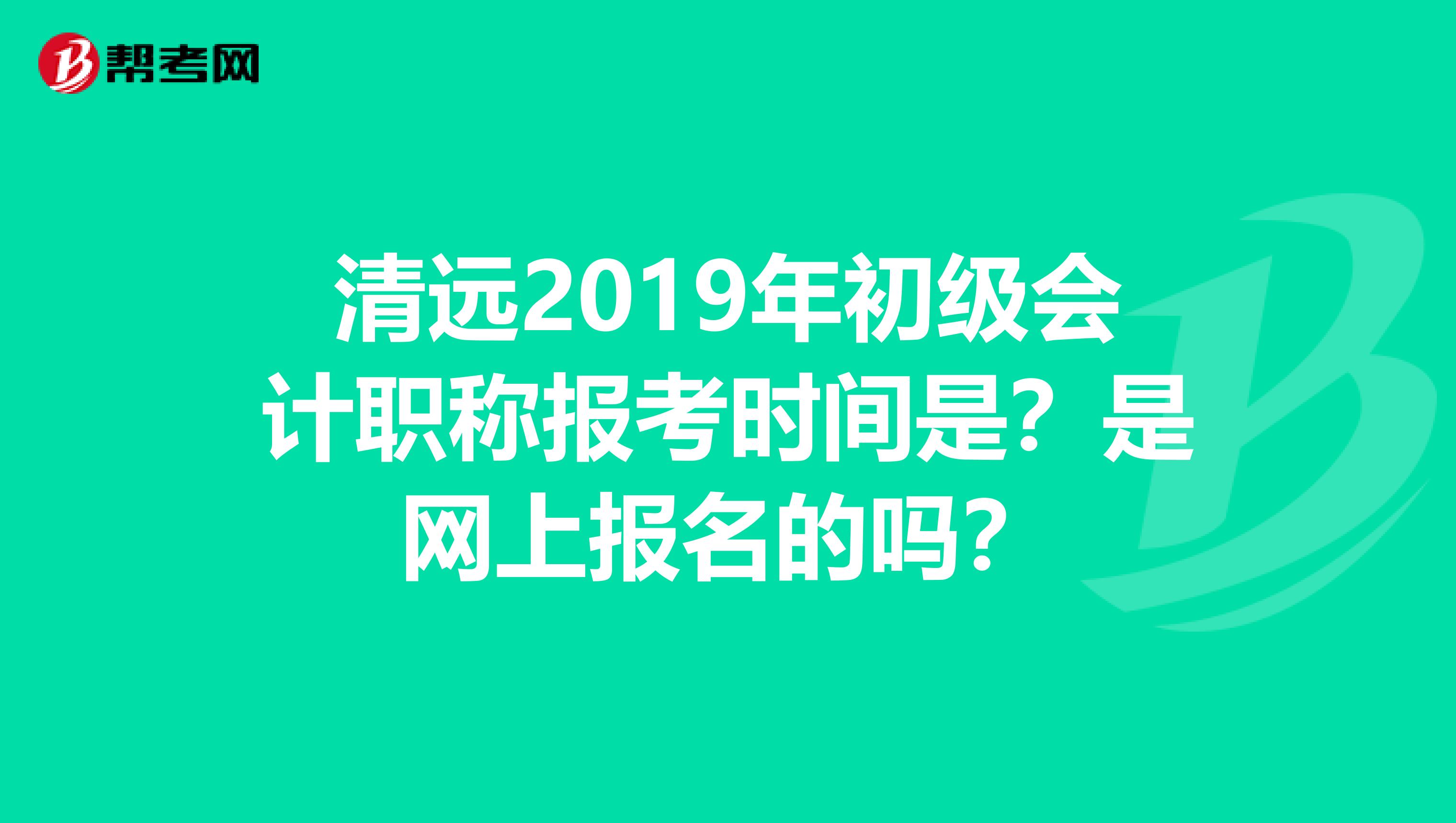 清远2019年初级会计职称报考时间是？是网上报名的吗？