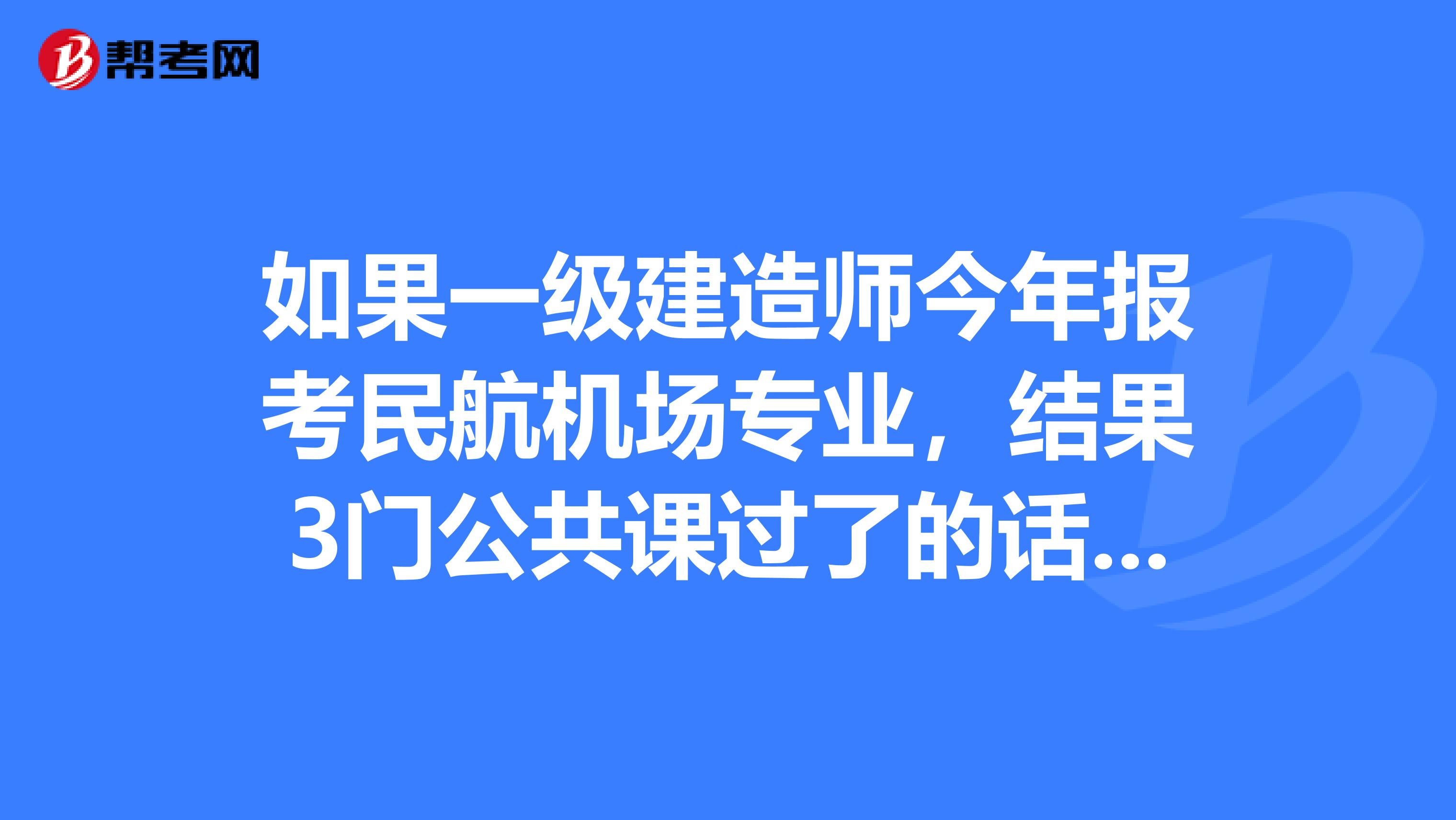 如果一级建造师今年报考民航机场专业,结果3门公共课过了的话,那么明年报考港行专业考过专业课算吗?