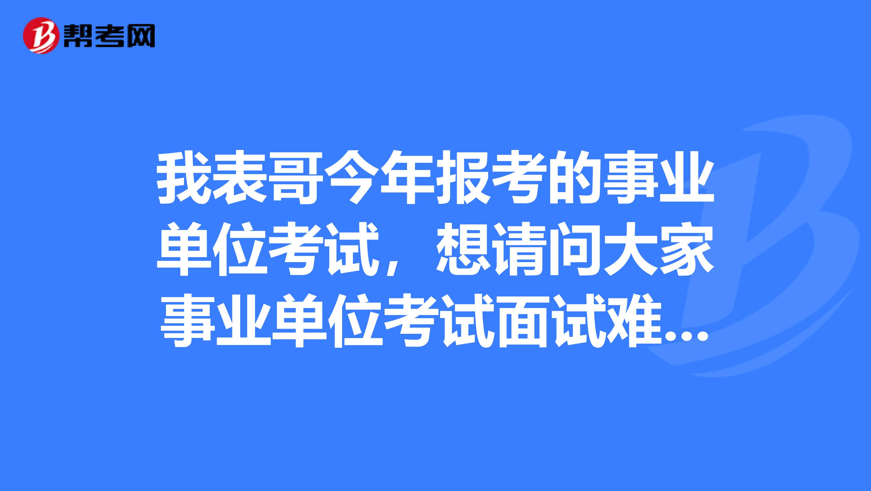 我表哥今年报考的事业单位考试，想请问大家事业单位考试面试难吗？如何有效备考啊？