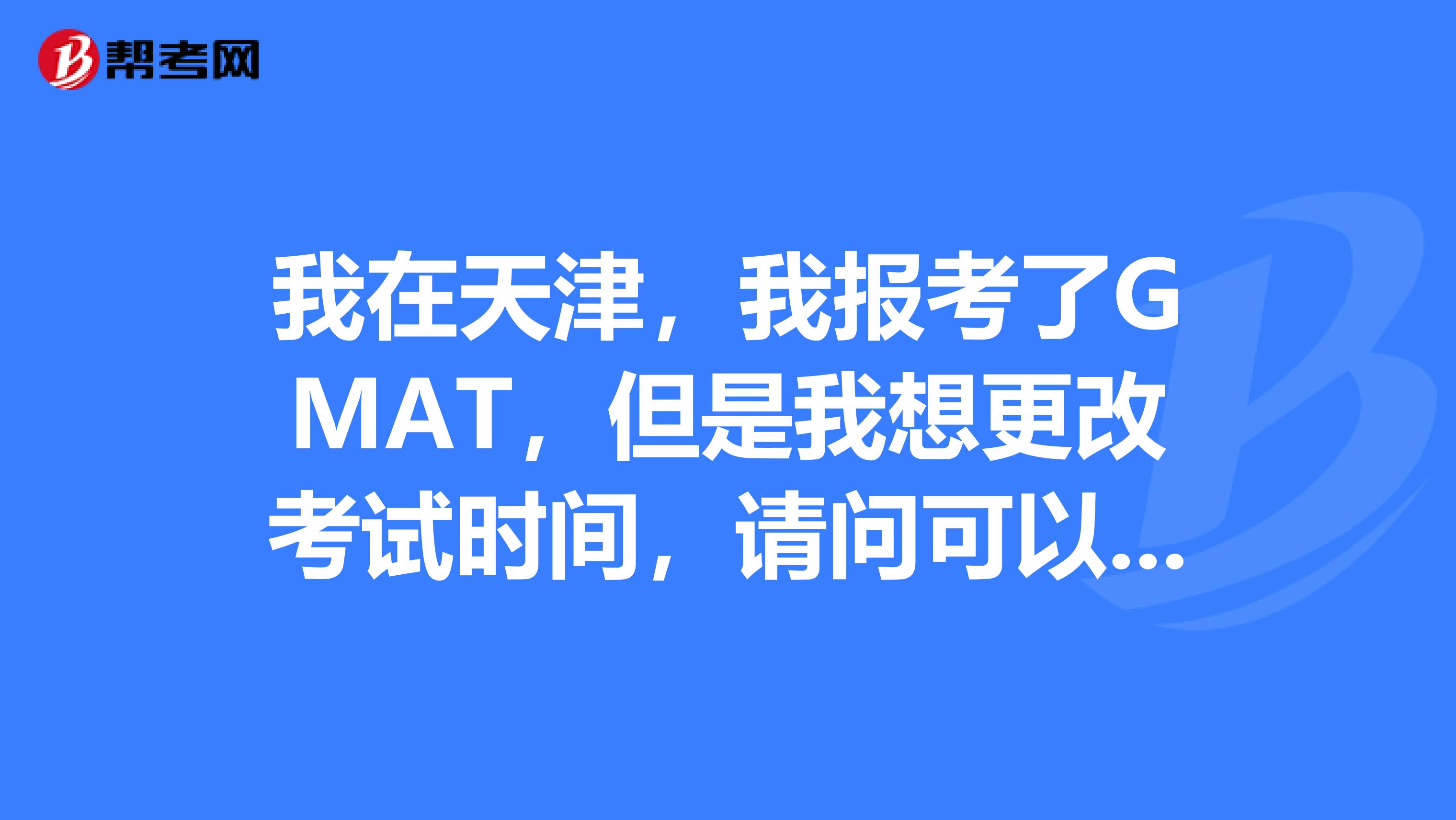 我在天津，我报考了GMAT，但是我想更改考试时间，请问可以更改吗？