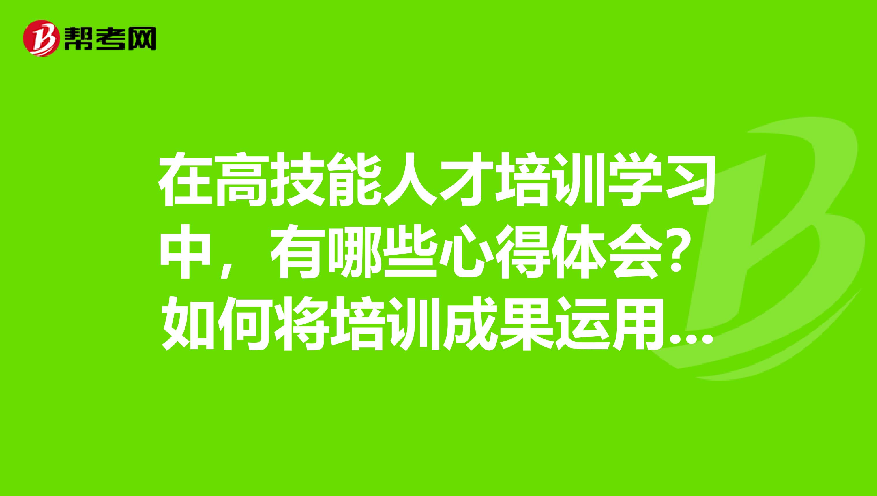 在高技能人才培训学习中,有哪些心得体会?如何将培训成果运用到实际工作中