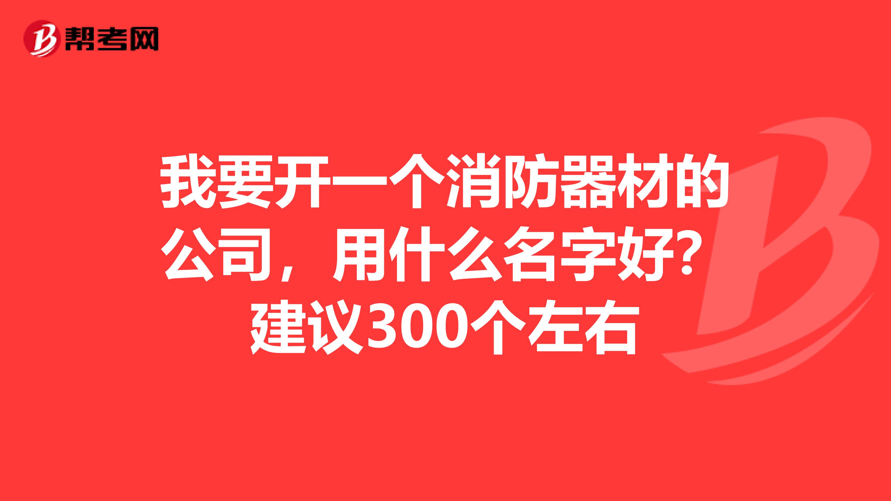 我要开一个消防器材的公司，用什么名字好？建议300个左右