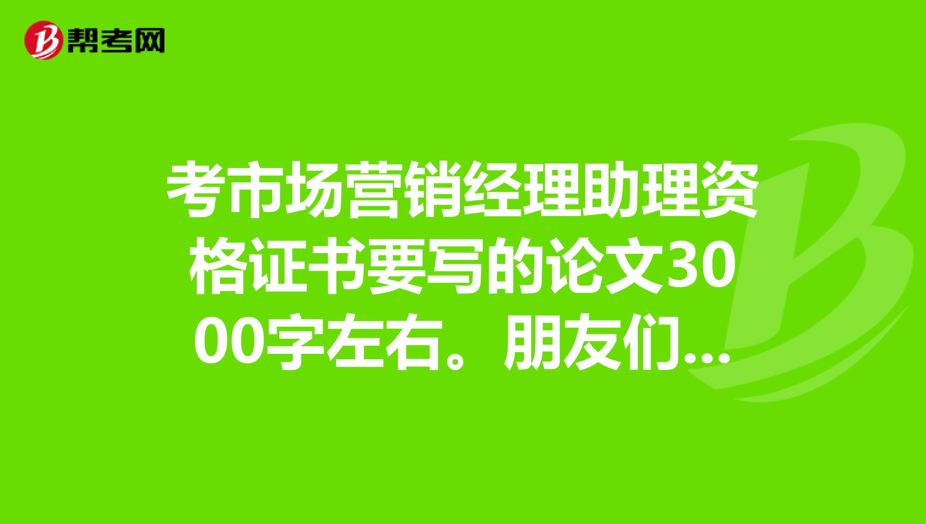 考市场营销经理助理资格证书要写的论文3000字左右。朋友们帮我想想谢谢