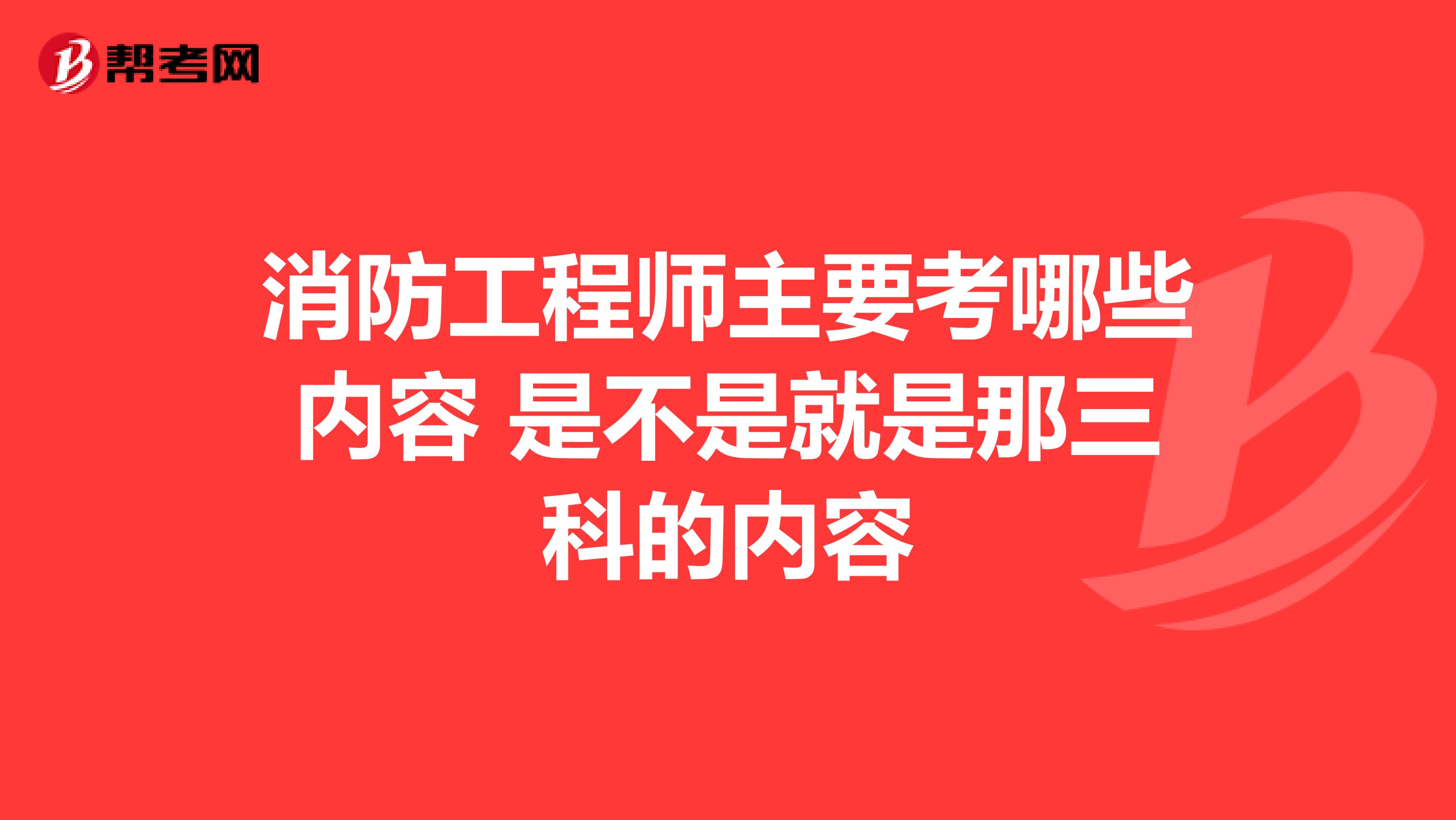 消防工程师主要考哪些内容 是不是就是那三科的内容