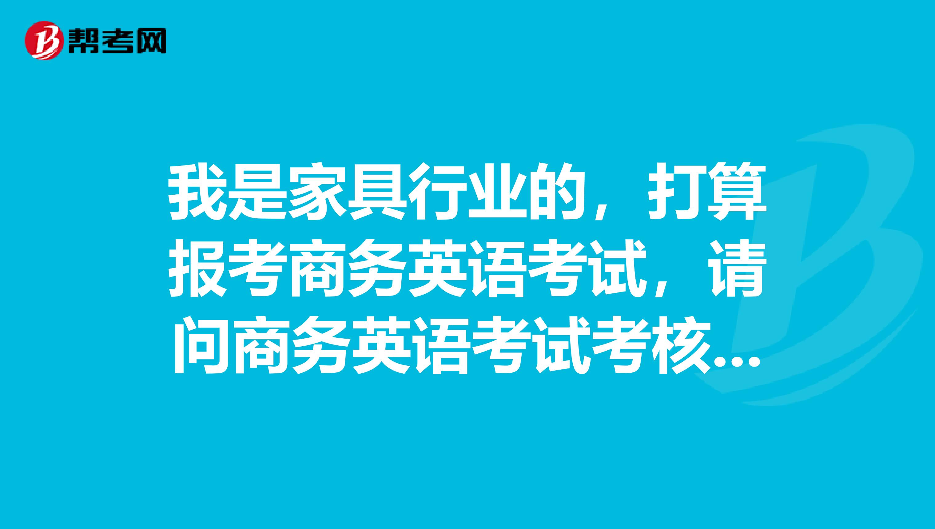 我是家具行业的，打算报考商务英语考试，请问商务英语考试考核内容是啥？