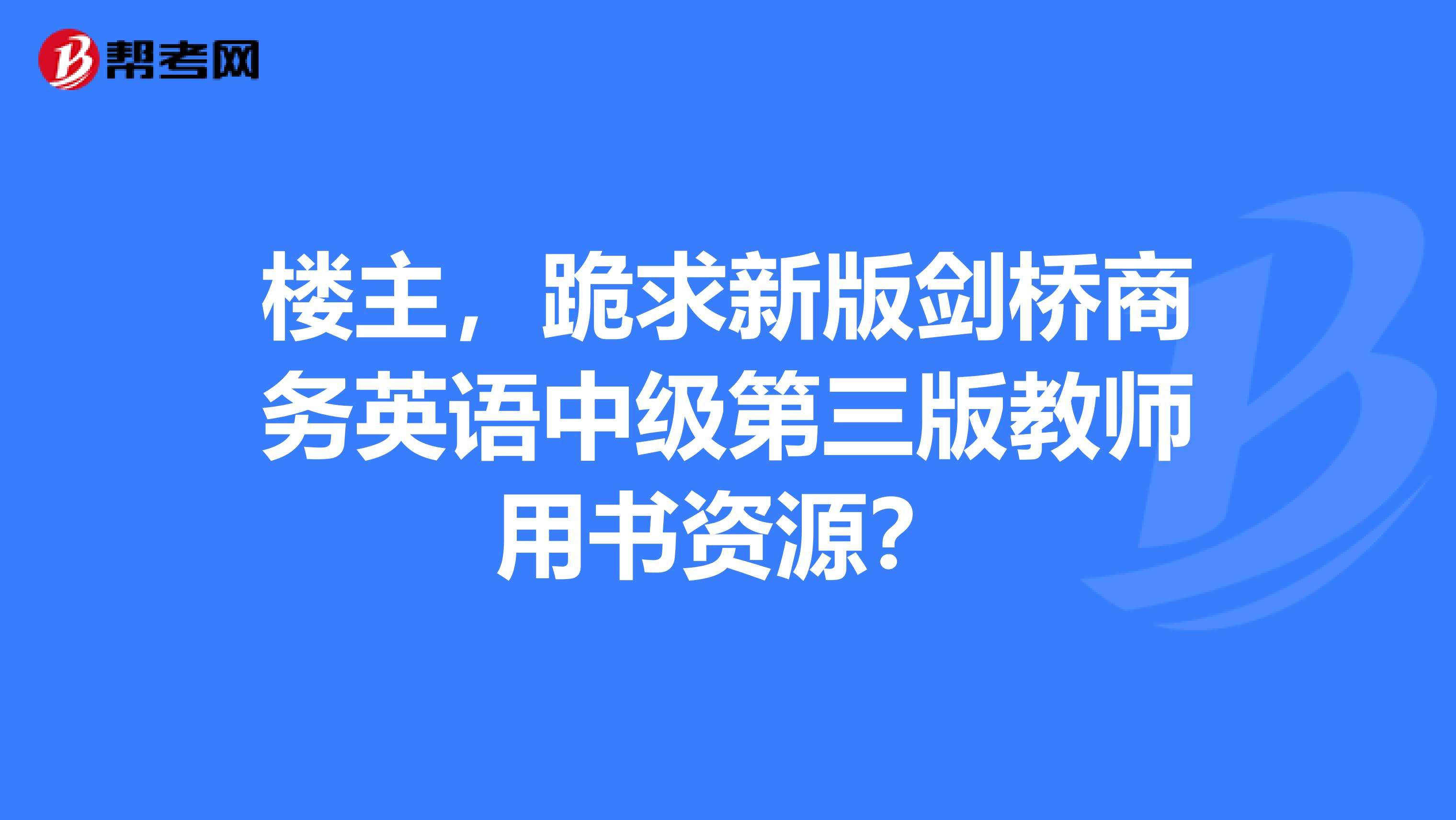 楼主,跪求新版剑桥商务英语中级第三版教师用书资源?
