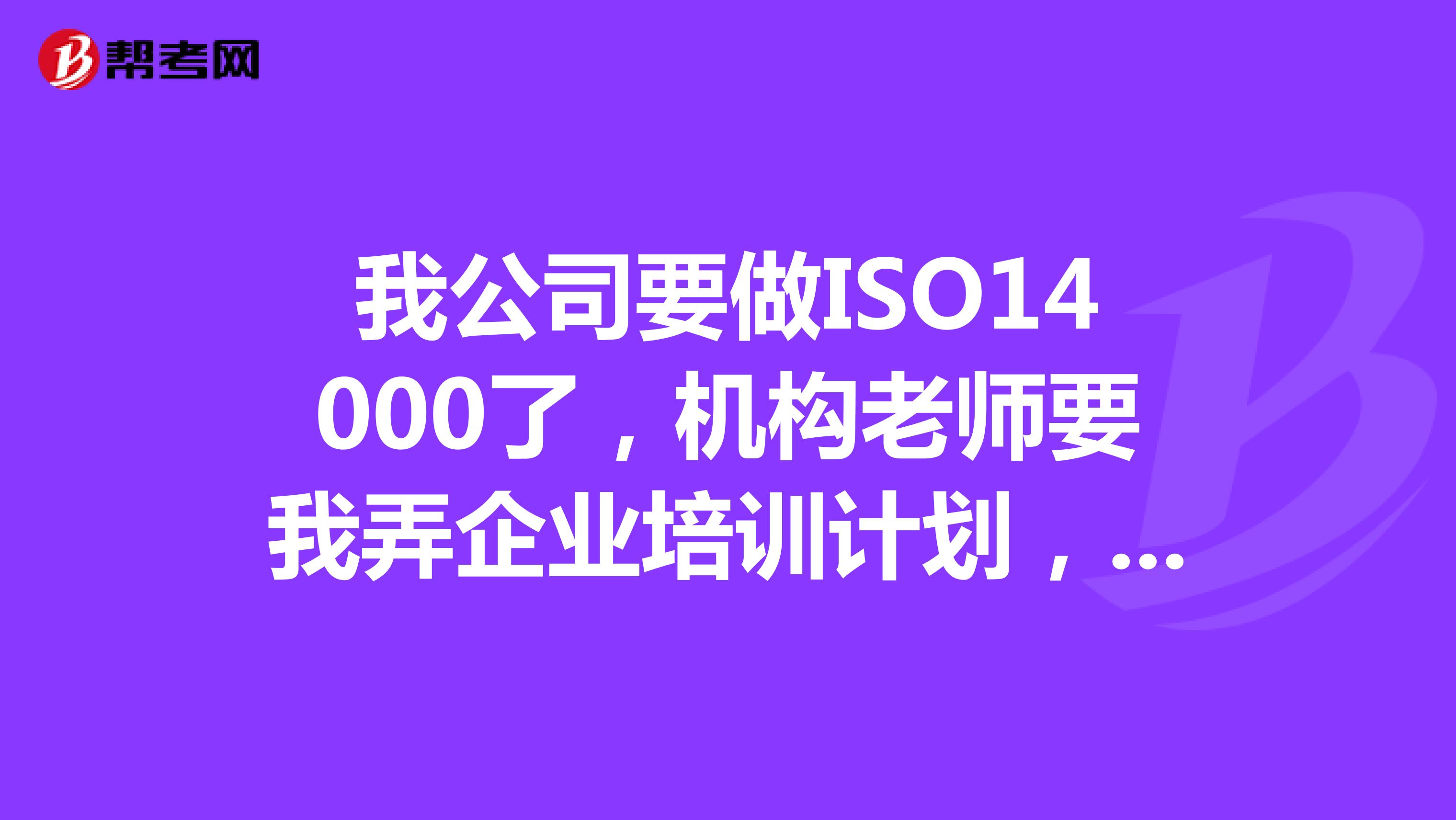 我公司要做ISO14000了，機構(gòu)老師要我弄企業(yè)培訓(xùn)計劃，做14000公司要做哪些培訓(xùn)??？