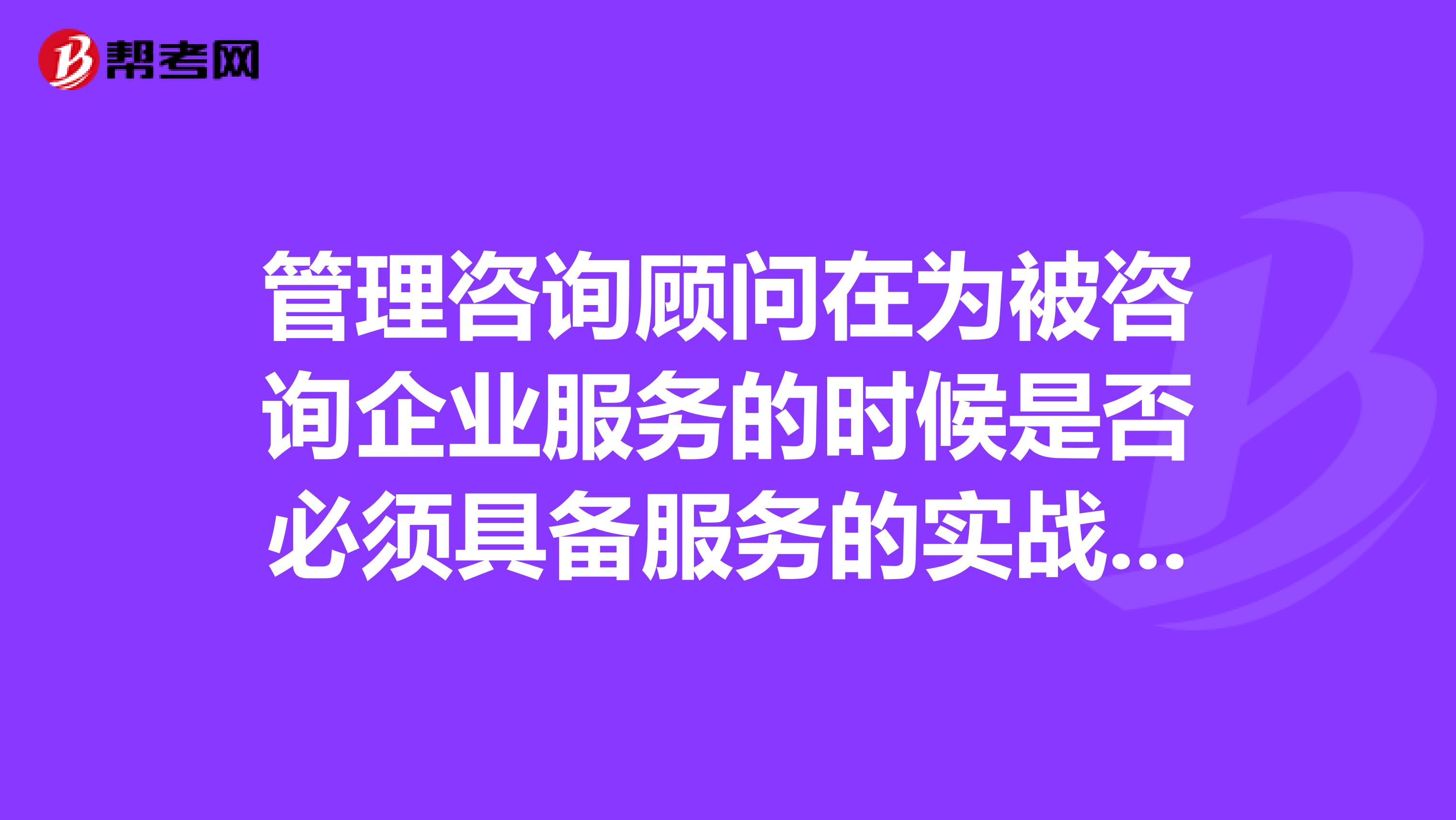 管理咨询顾问在为被咨询企业服务的时候是否必须具备服务的实战经验?