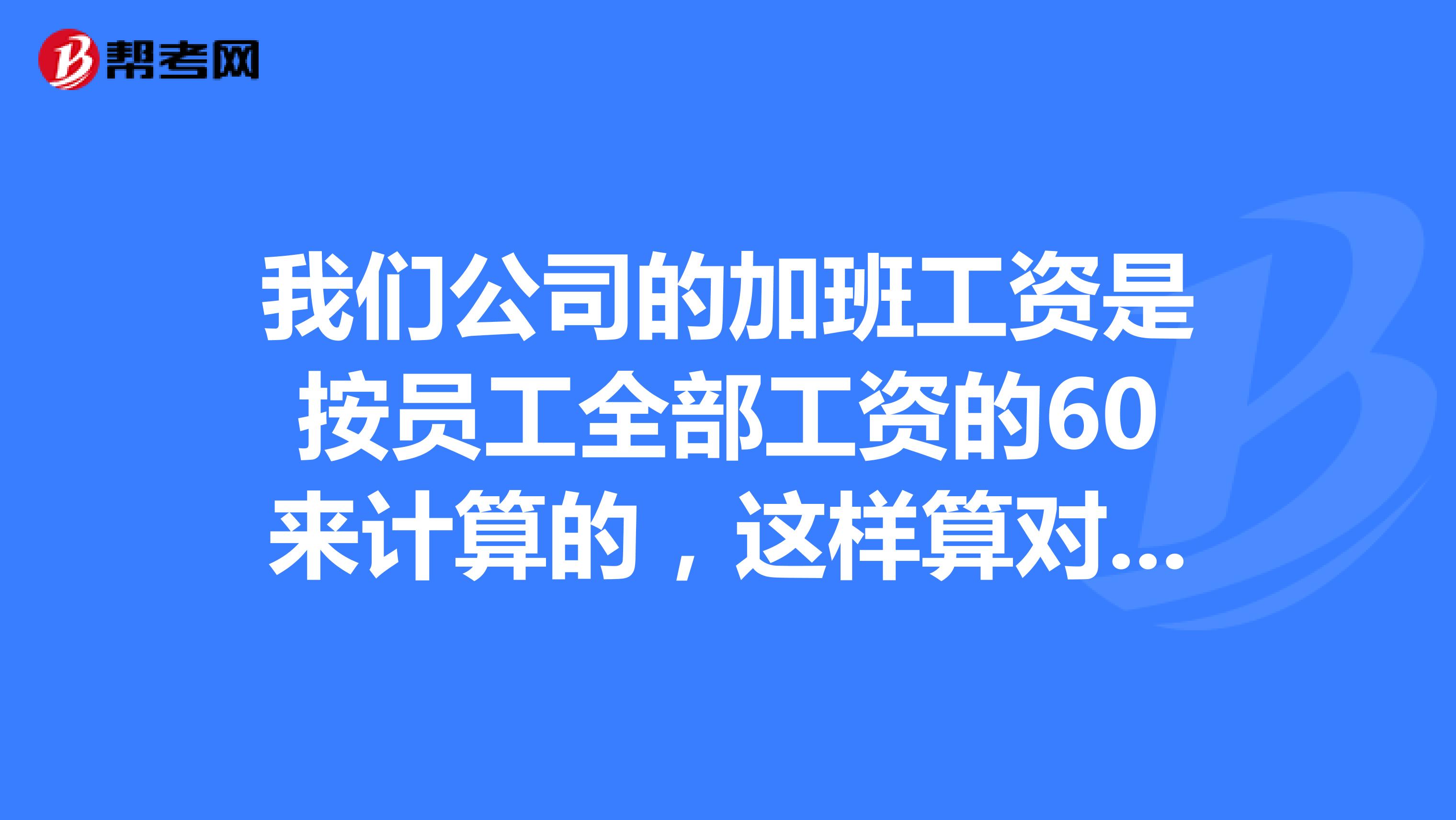 我们公司的加班工资是按员工全部工资的60来计算的，这样算对吗？且劳动合同中约定的基本工资要低于最低工