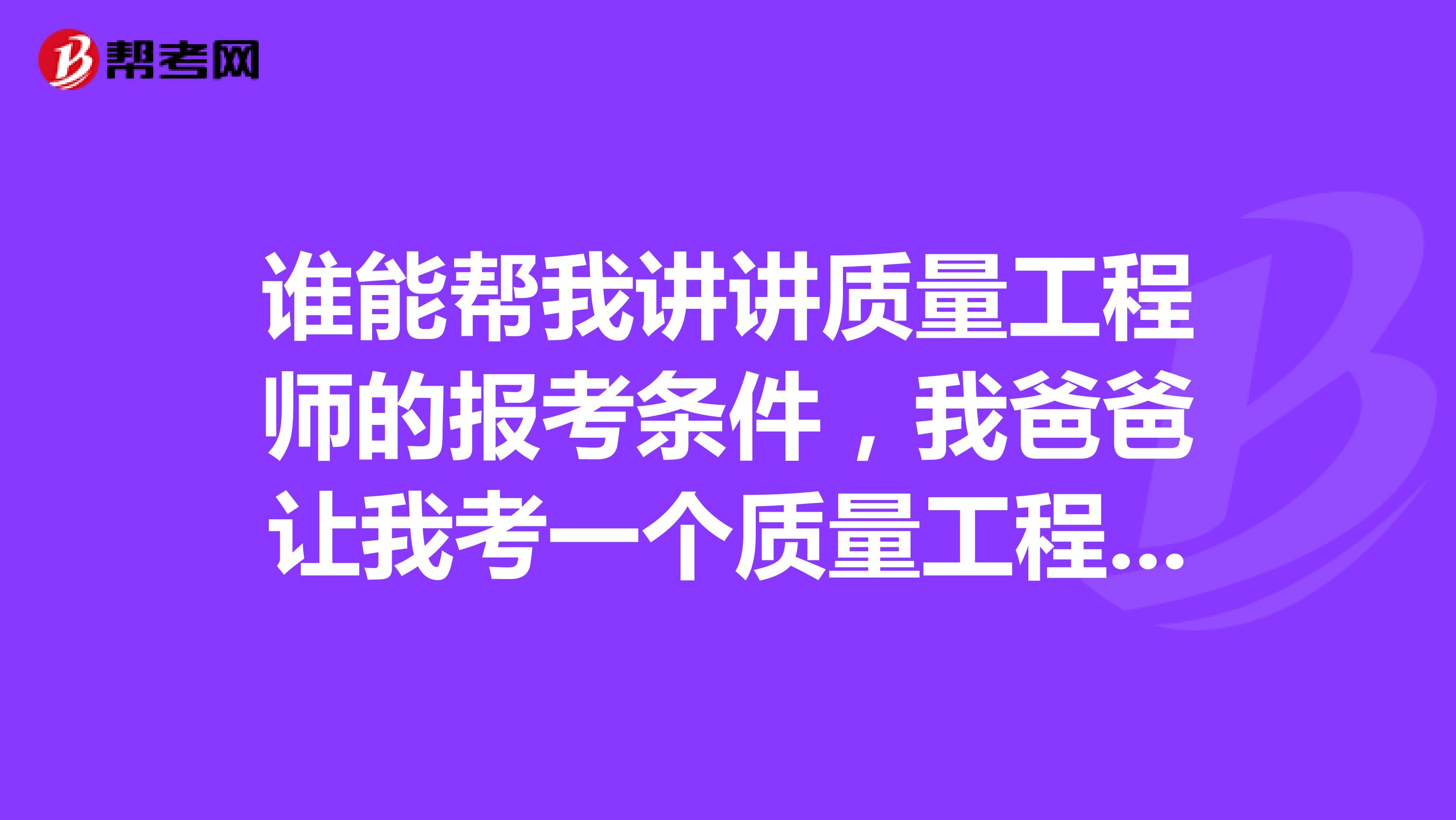 谁能帮我讲讲质量工程师的报考条件，我爸爸让我考一个质量工程师证书