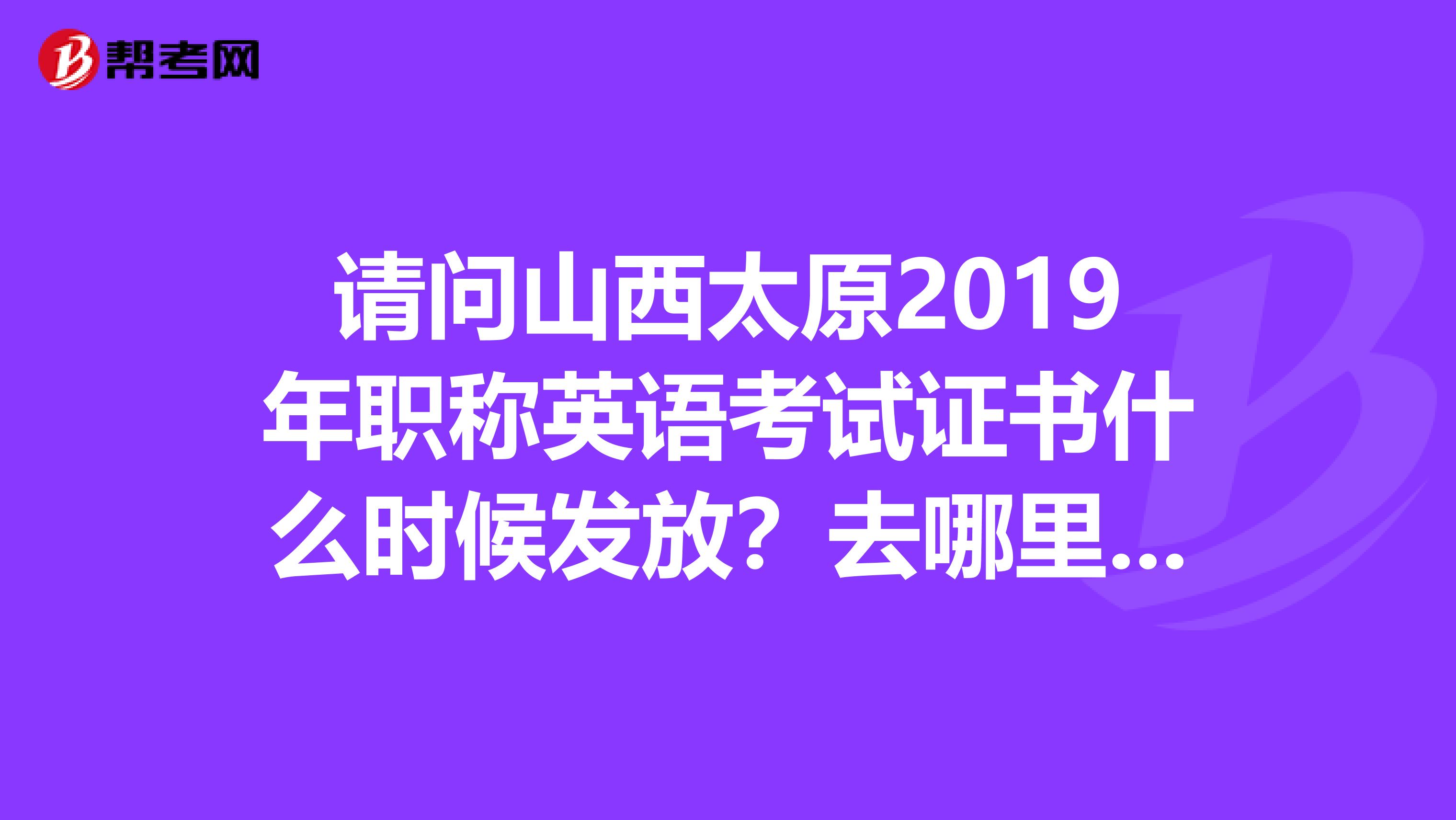 请问山西太原2019年职称英语考试证书什么时候发放？去哪里领取？谢谢