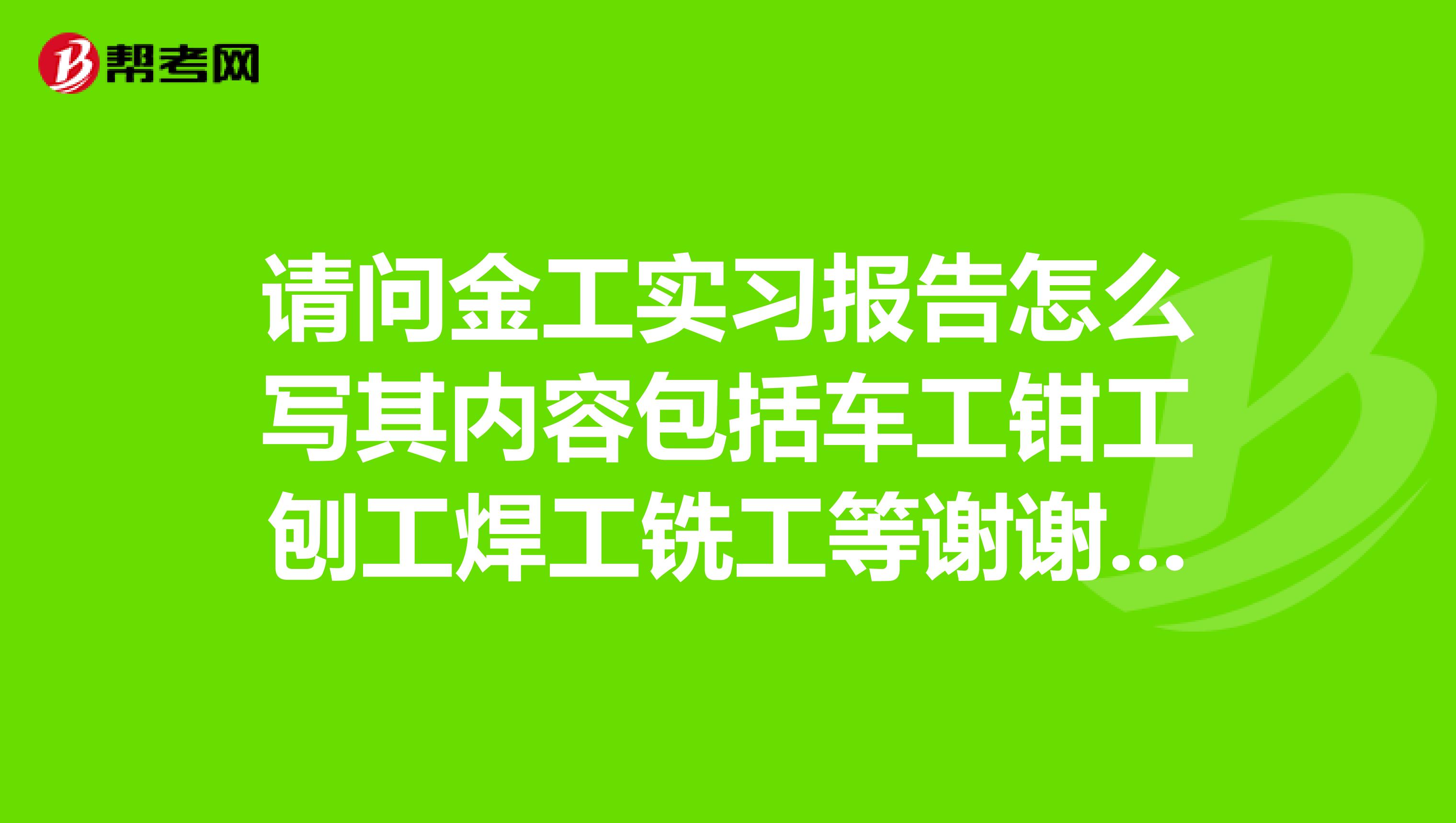 请问金工实习报告怎么写其内容包括车工钳工刨工焊工铣工等谢谢了，大神帮忙啊