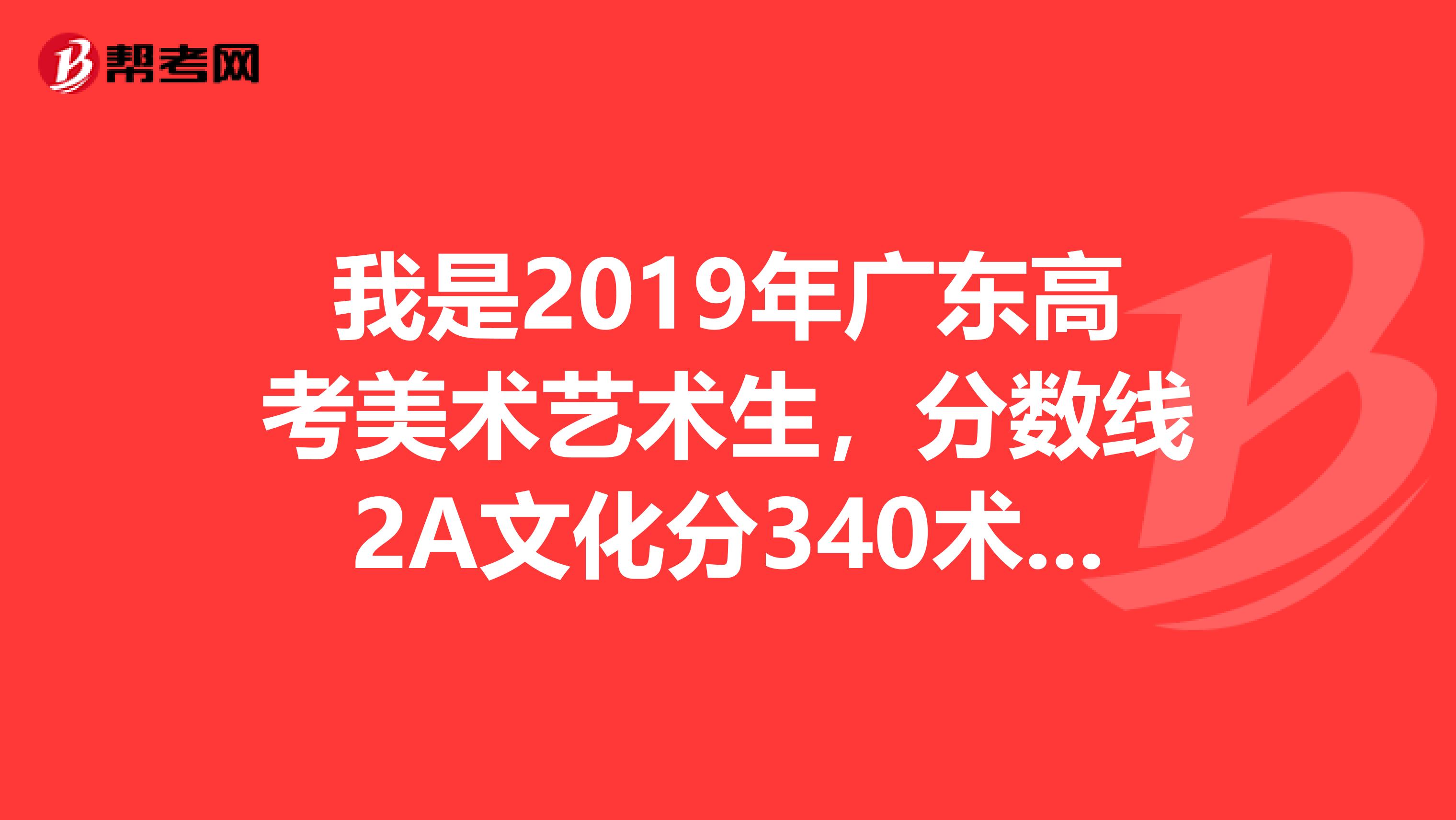 我是2019年广东高考美术艺术生，分数线2A文化分340术科223，我今年考得了文化343，术科229