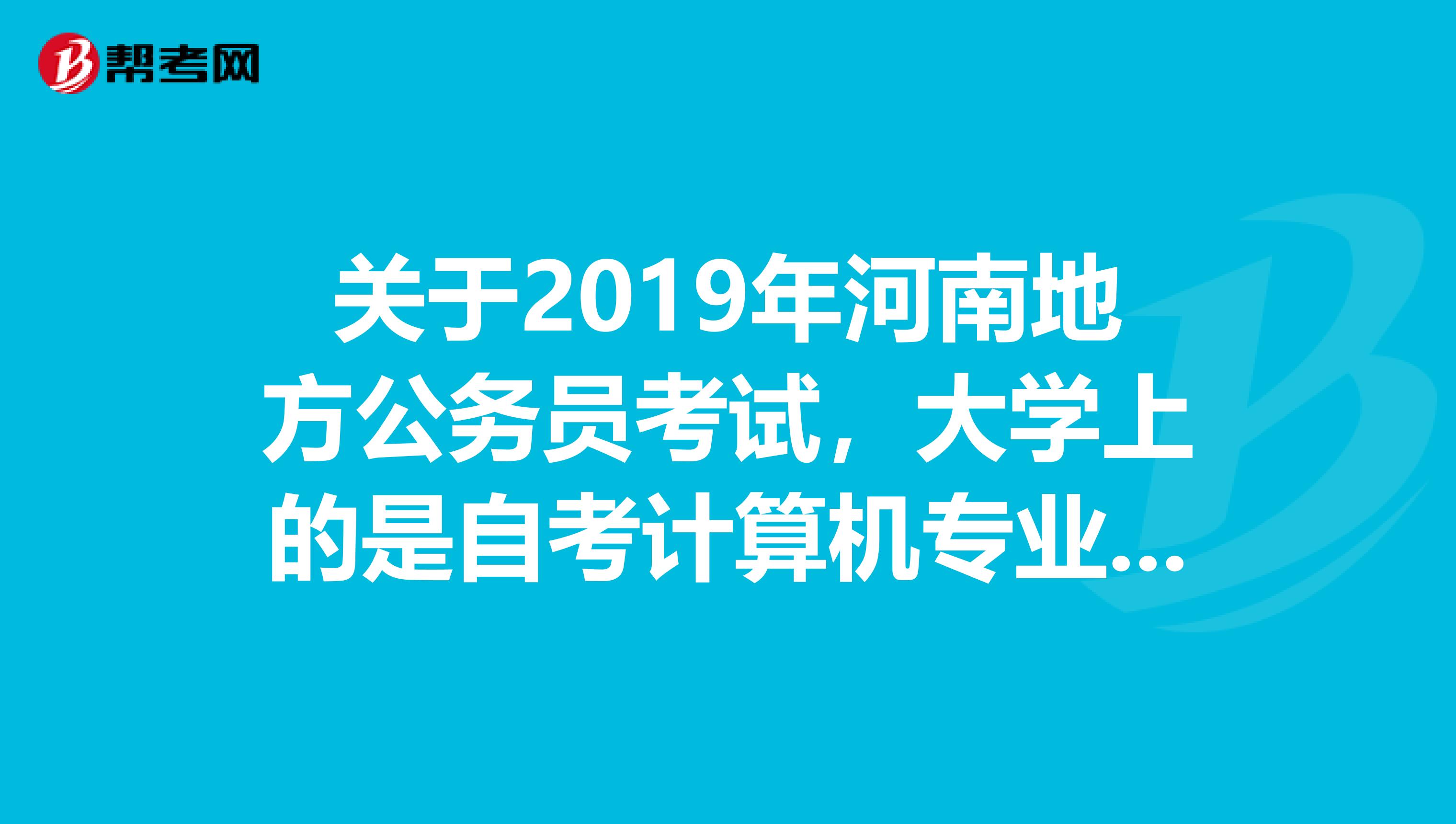 关于2019年河南地方公务员考试，大学上的是自考计算机专业，想参加2010年的河南地方公务员考试因为不知道这次的职位表，不知道有没适合自己的职位1.这次考试大概什么时间报名，什么时间考试啊2.请问职位表什么时间出来，如果这几个月拼命看书，等报考时没有适合自己的岗位，可就惨啦。
