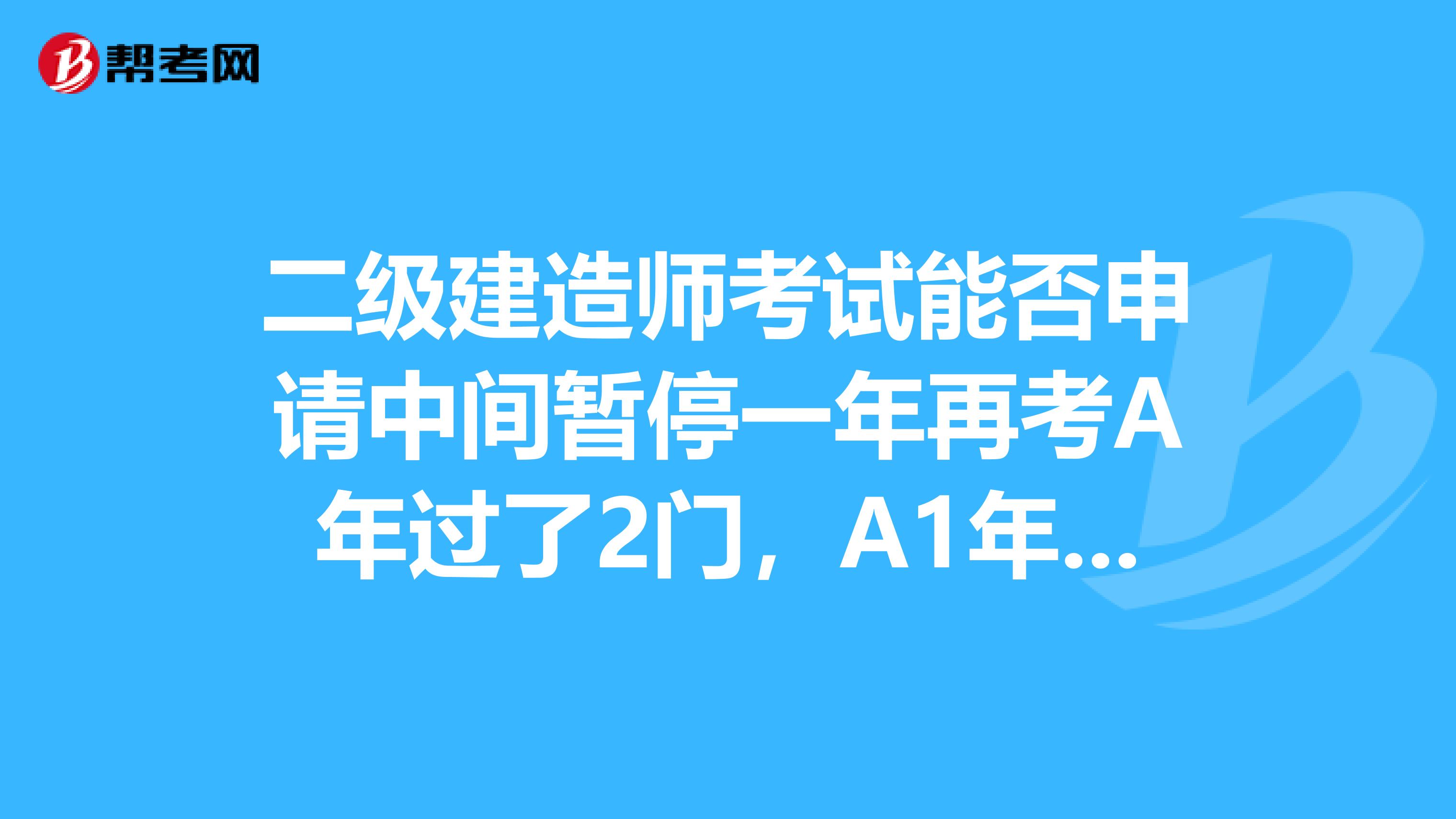 二级建造师考试能否申请中间暂停一年再考A年过了2门，A1年申请暂停，A2年再过一门？