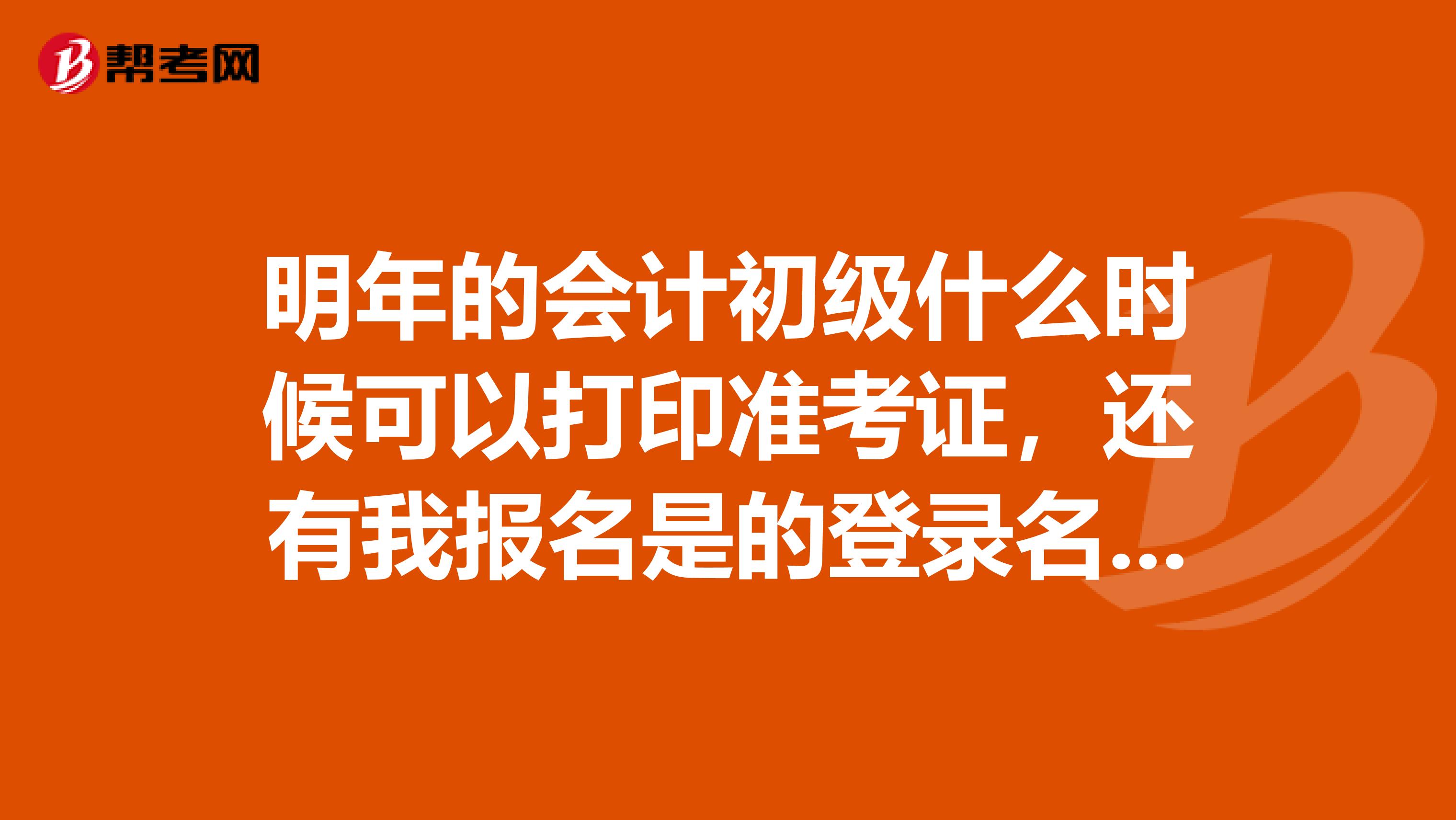 明年的會(huì)計(jì)初級(jí)什么時(shí)候可以打印準(zhǔn)考證，還有我報(bào)名是的登錄名和密碼都忘記了，去哪里找回啊，具體地址