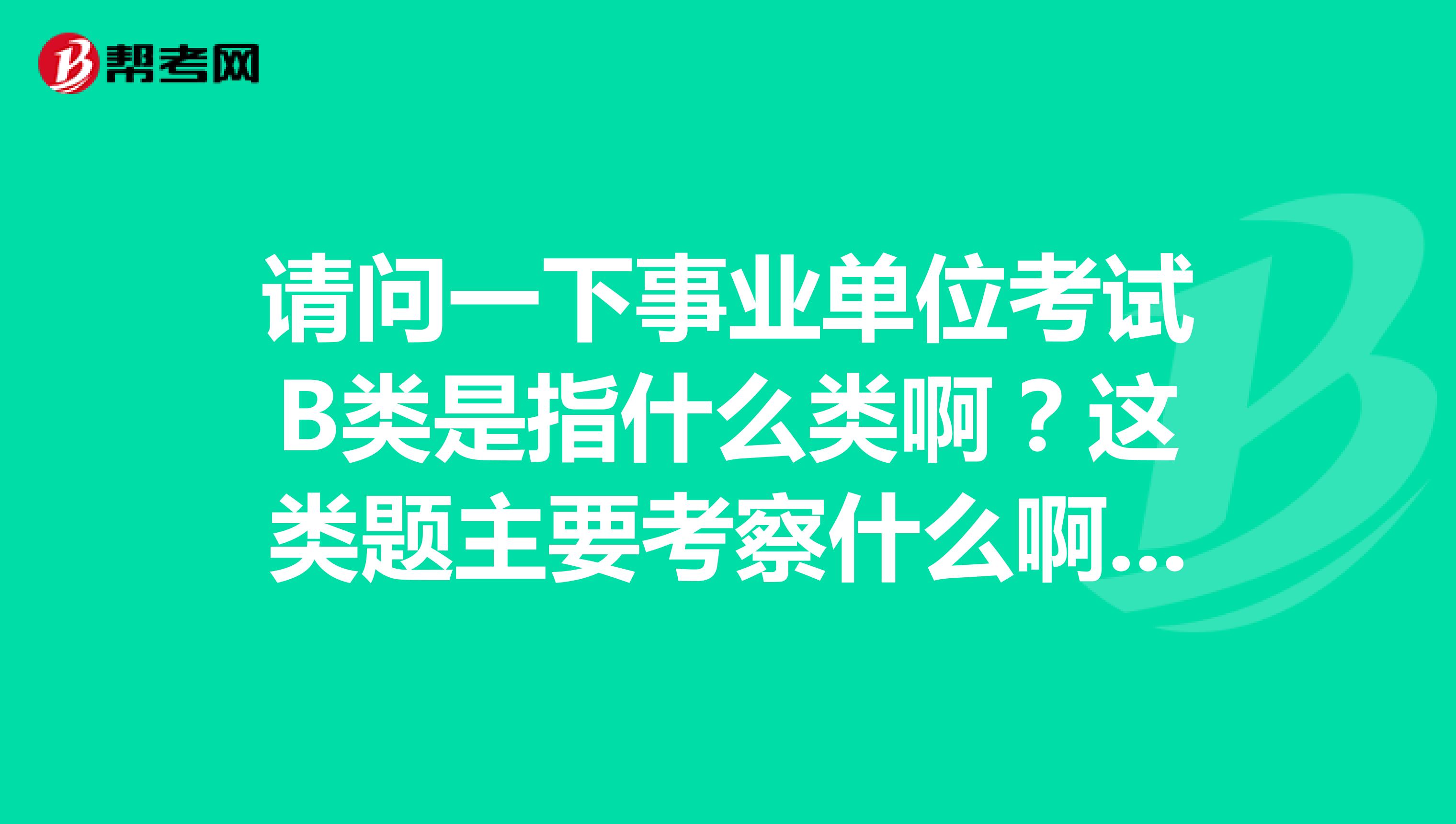 请问一下事业单位考试B类是指什么类啊？这类题主要考察什么啊？坐标四川！