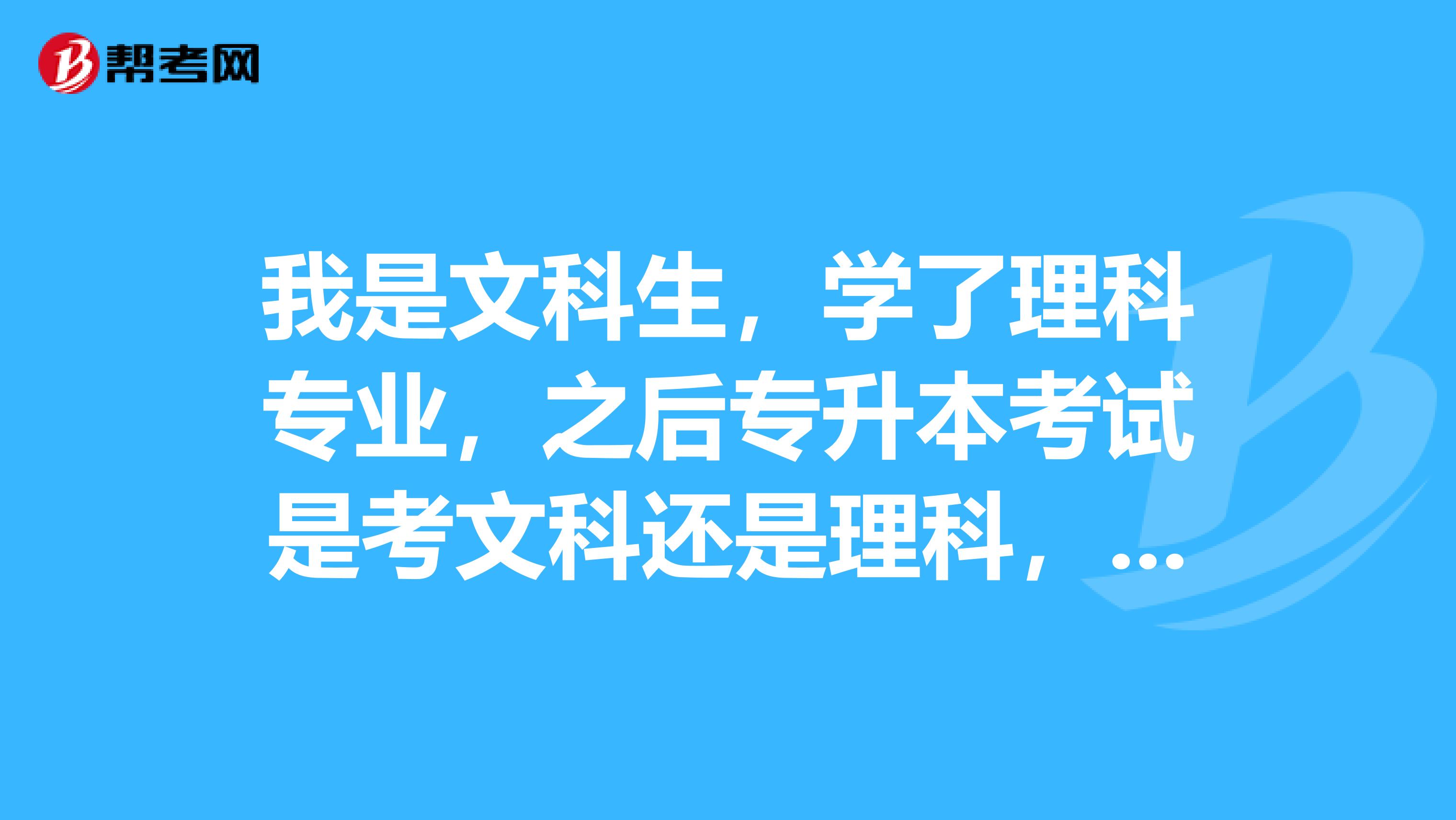 我是文科生,學了理科專業,之後專升本考試是考文科還是理科,我可以考