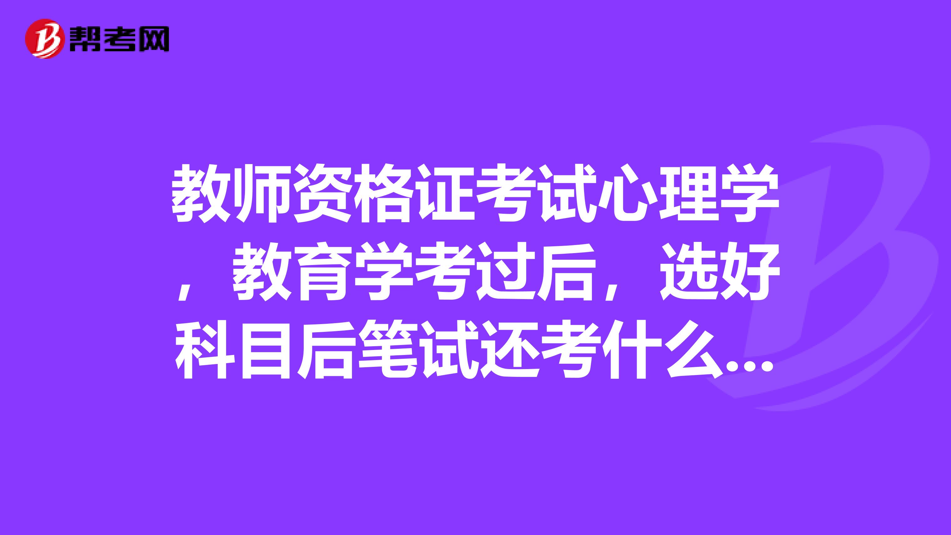 教师资格证考试心理学,教育学考过后,选好科目后笔试还考什么啊?考所选科目吗