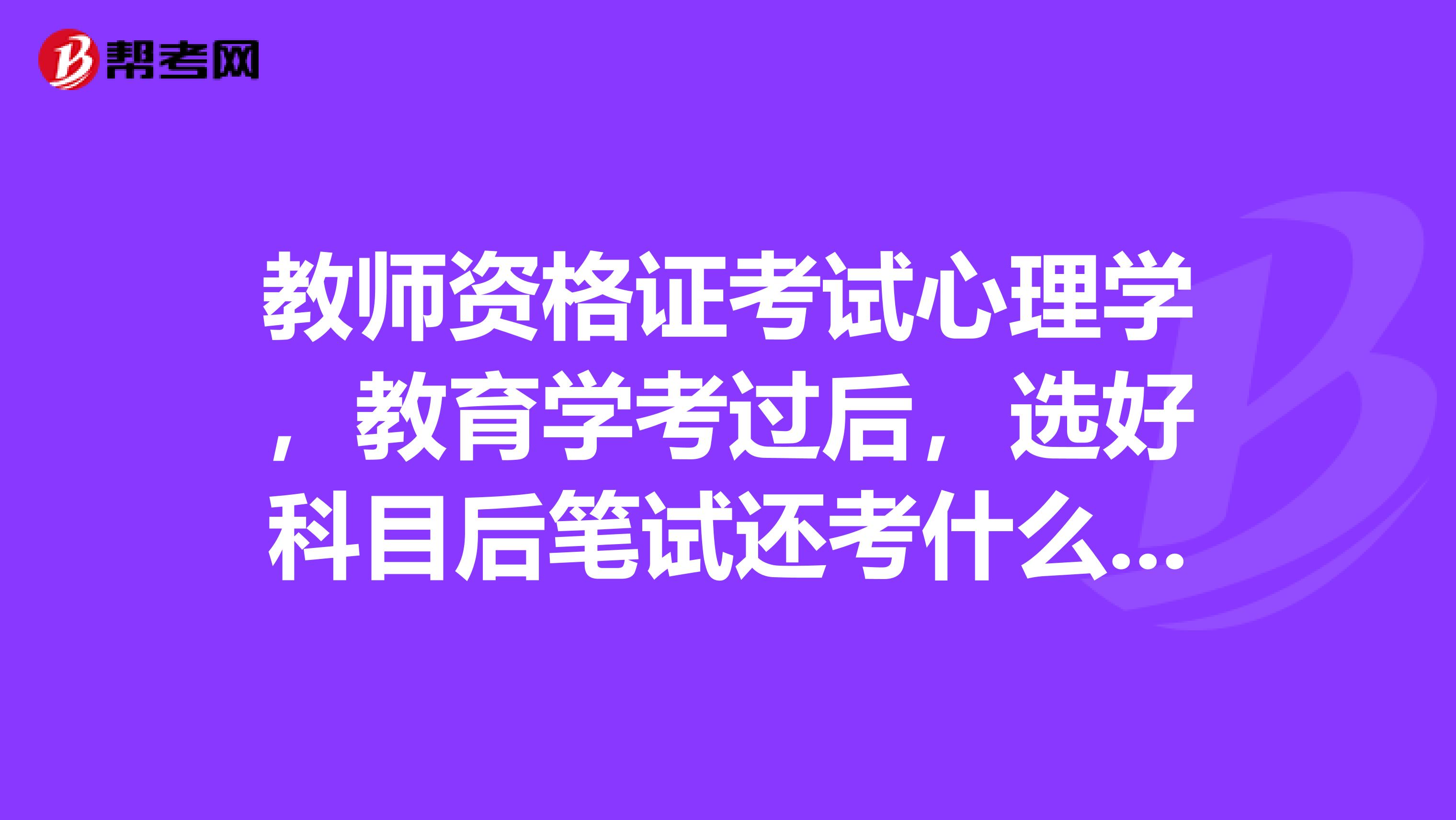 教师资格证考试心理学，教育学考过后，选好科目后笔试还考什么啊？考所选科目吗