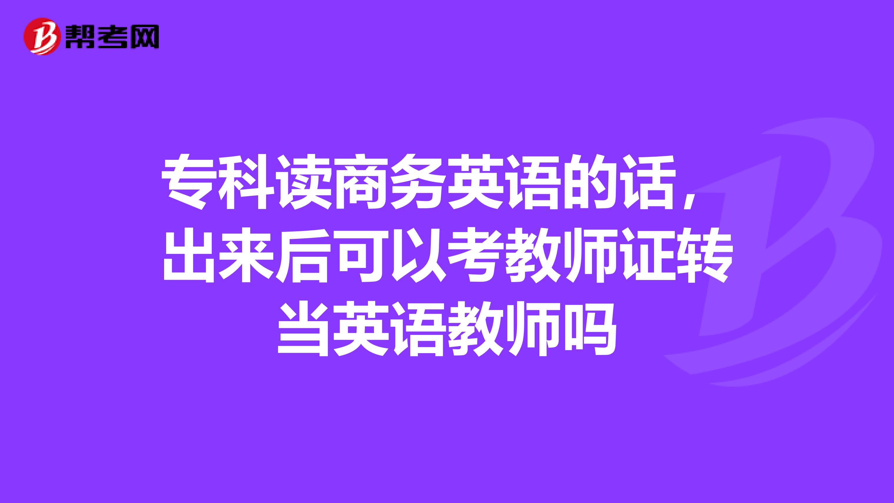 专科读商务英语的话,出来后可以考教师证转当英语教师吗
