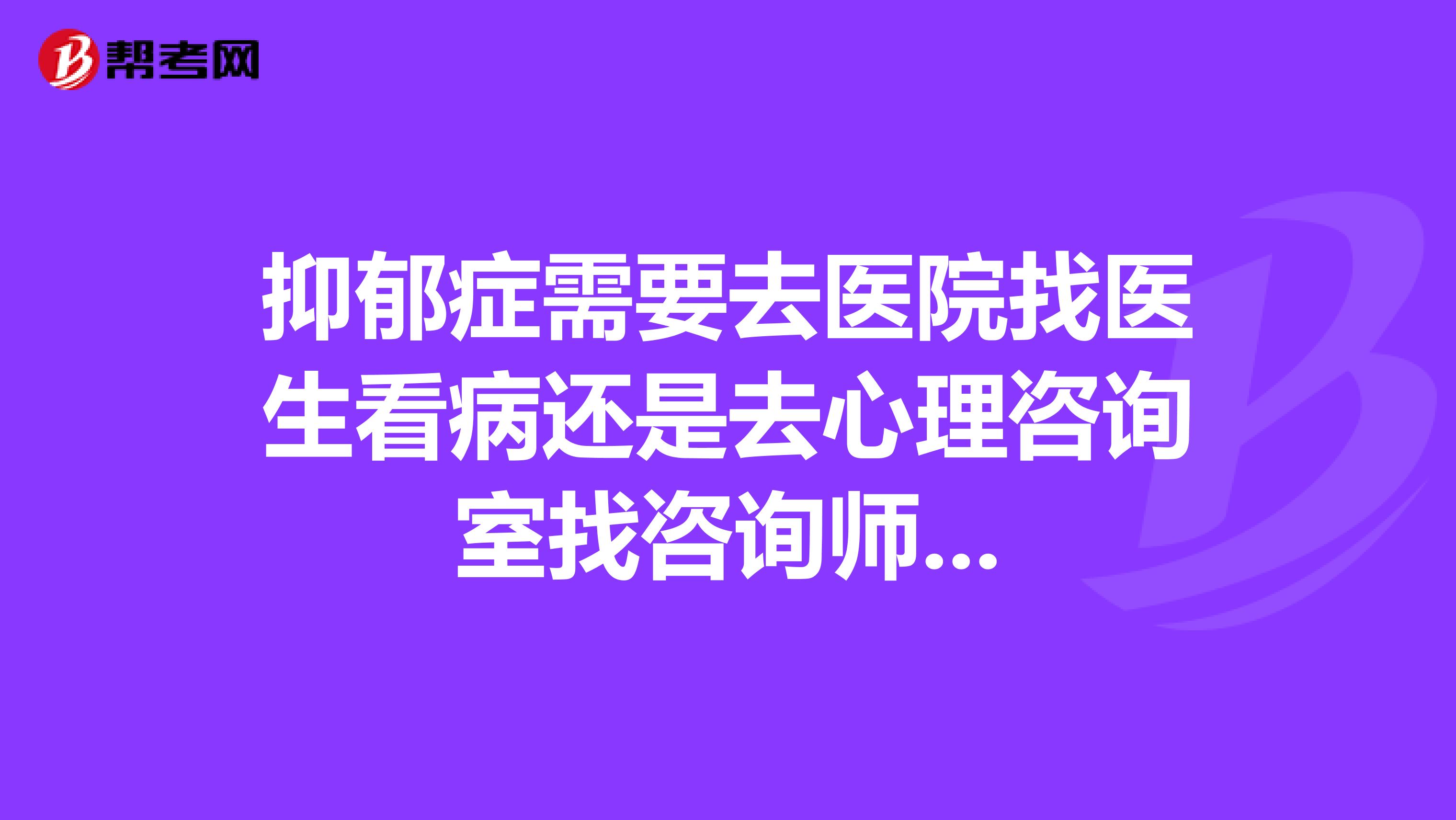 抑郁症需要去医院找医生看病还是去心理咨询室找咨询师...
