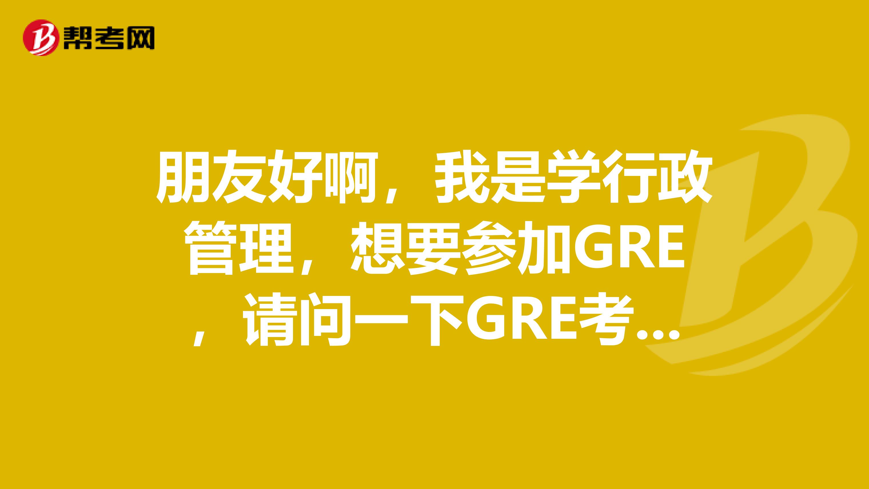 朋友好啊,我是学行政管理,想要参加GRE,请问一下GRE考什么?有可以给我讲下么