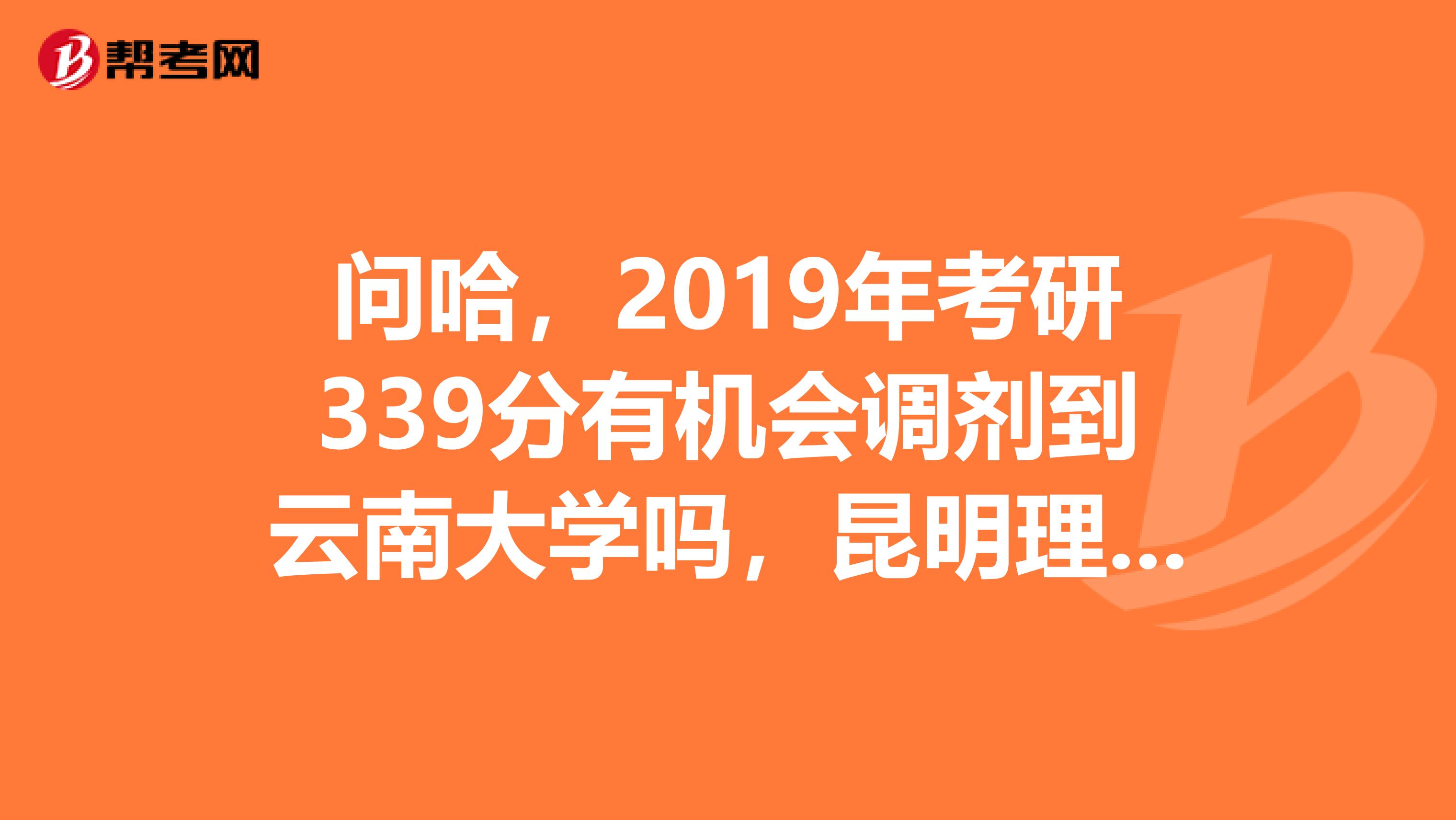 问哈,2019年考研339分有机会调剂到云南大学吗,昆明理工大学也行。有希望吗知道的帮帮忙吧