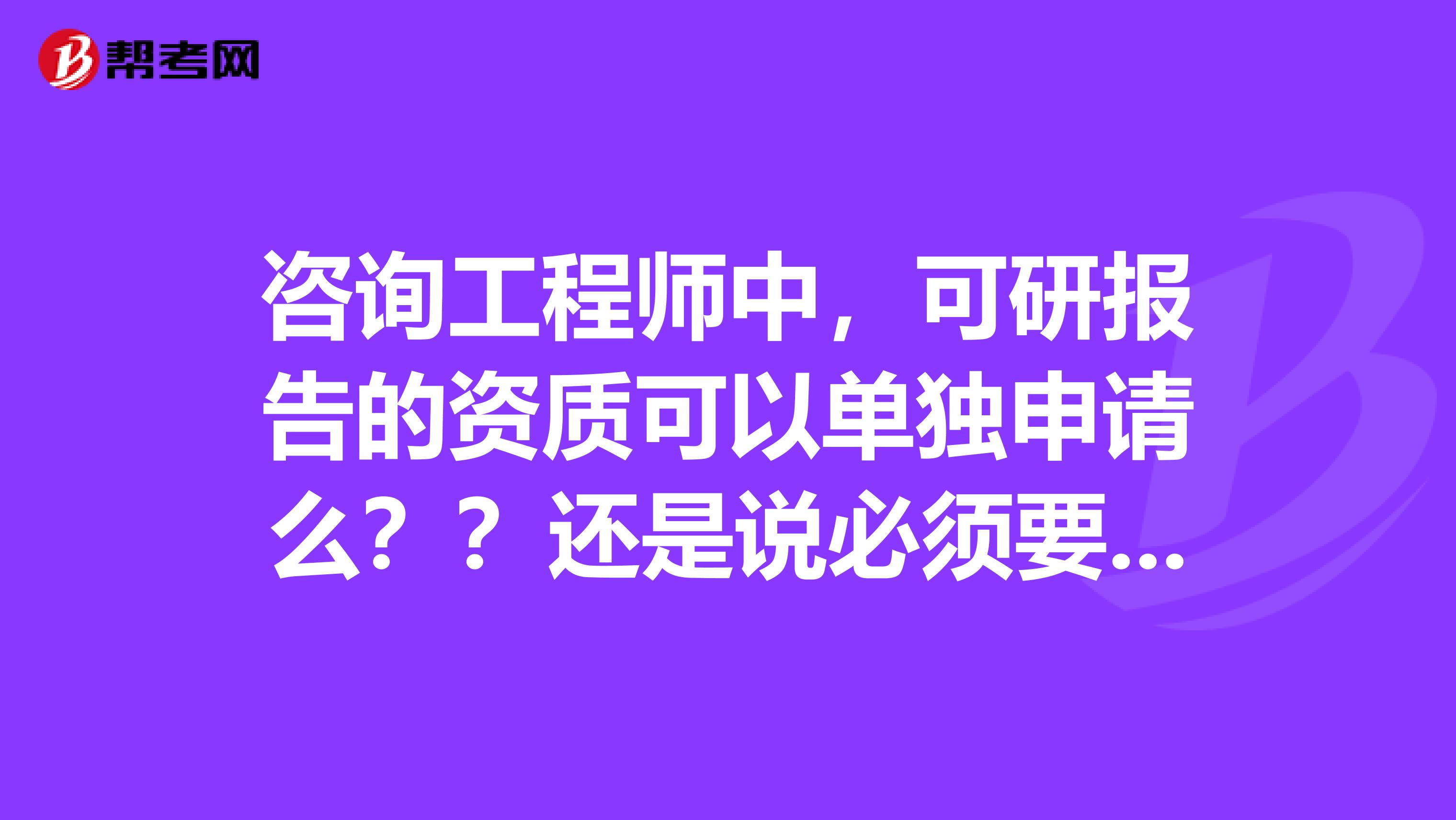 咨询工程师中,可研报告的资质可以单独申请么??还是说必须要申请工程咨询单位资格?