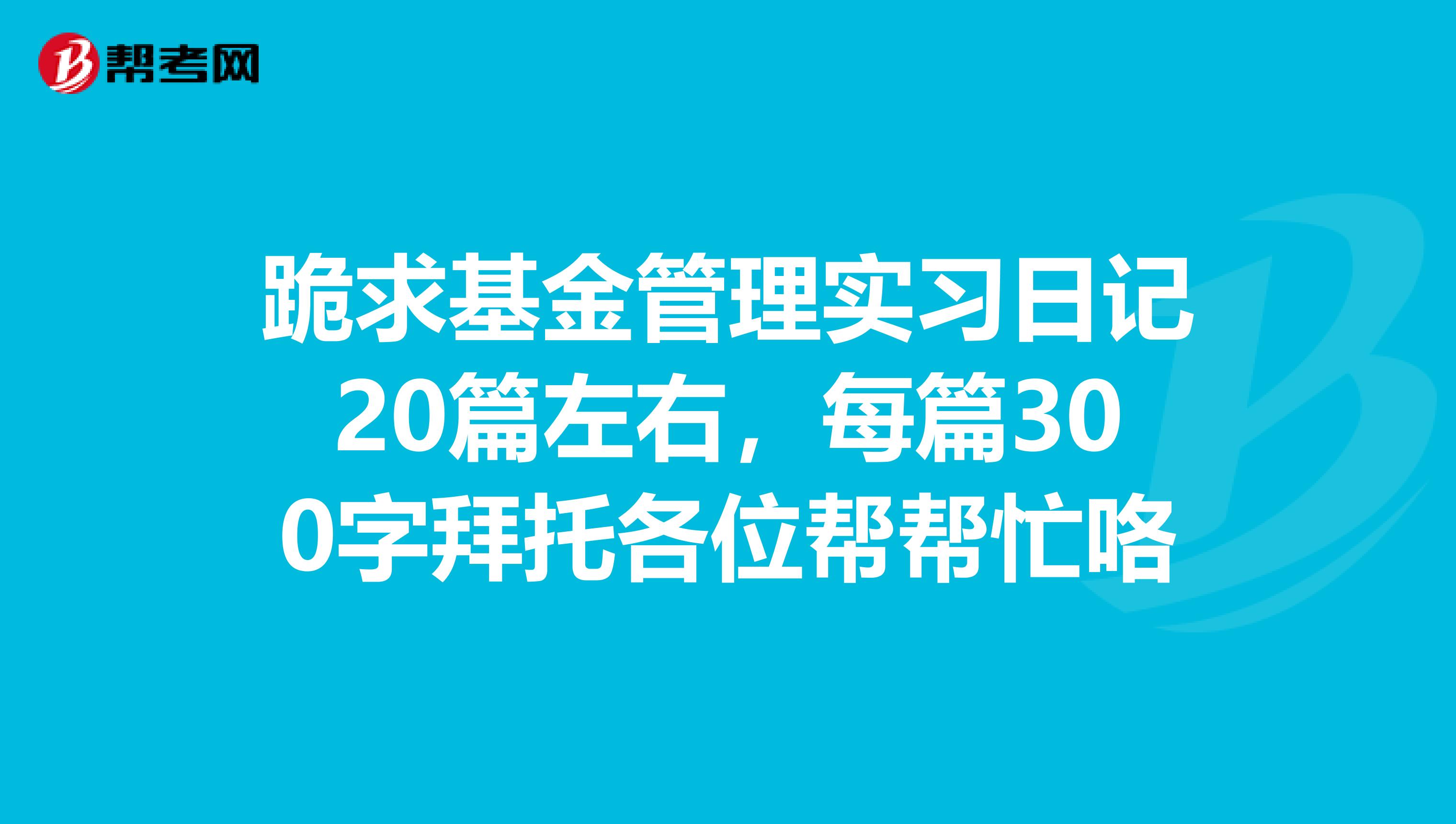 跪求基金管理实习日记20篇左右，每篇300字拜托各位帮帮忙咯