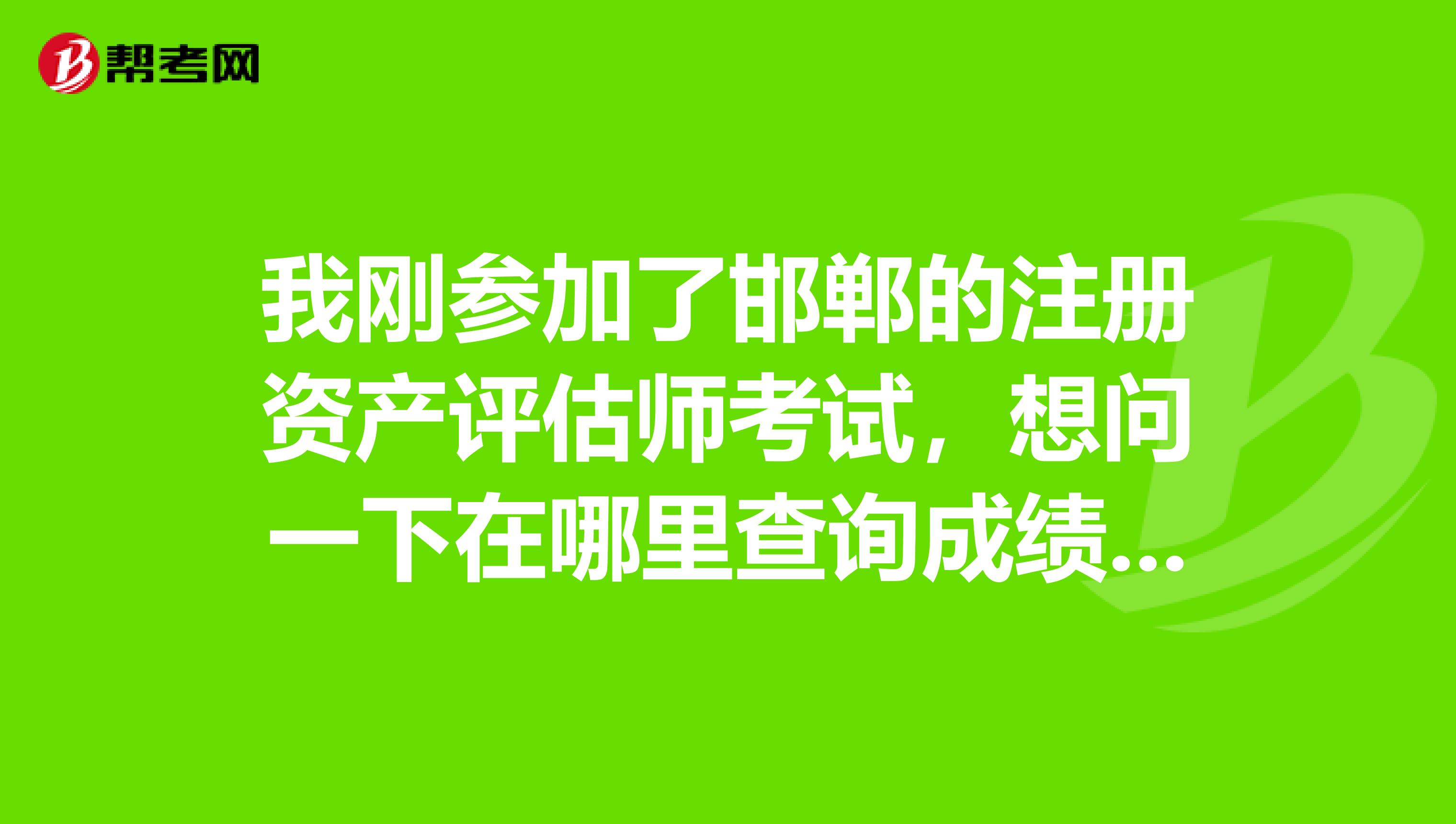 我剛參加了邯鄲的注冊資產評估師考試，想問一下在哪里查詢成績，什么時候可以查詢？