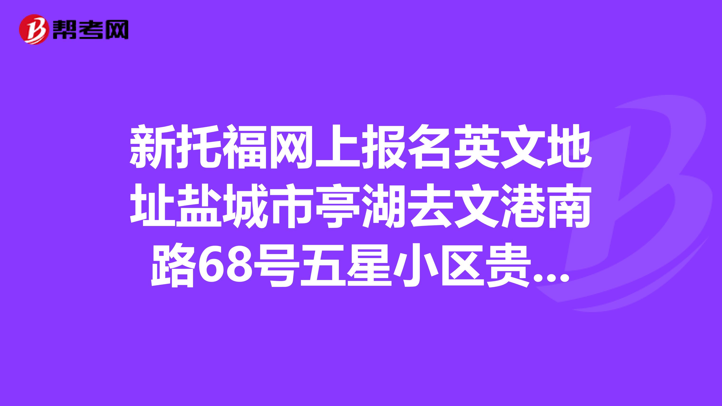 新托福网上报名英文地址盐城市亭湖去文港南路68号五星小区贵居苑13幢印汽社区,求翻译分行谢谢