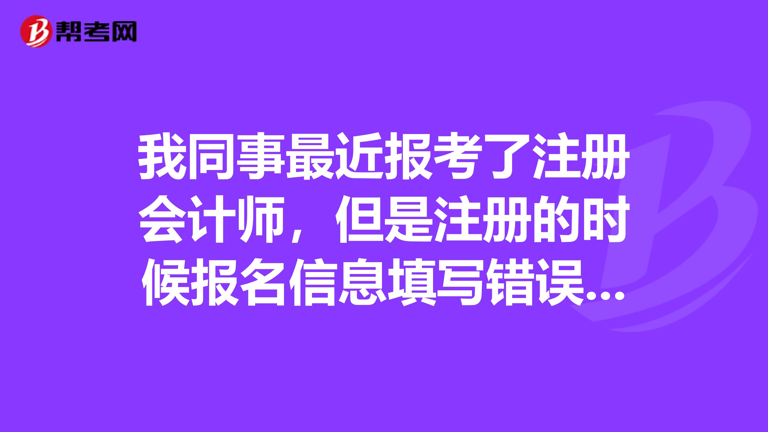 我同事最近報考了注冊會計師，但是注冊的時候報名信息填寫錯誤了，應該怎么辦呢？
