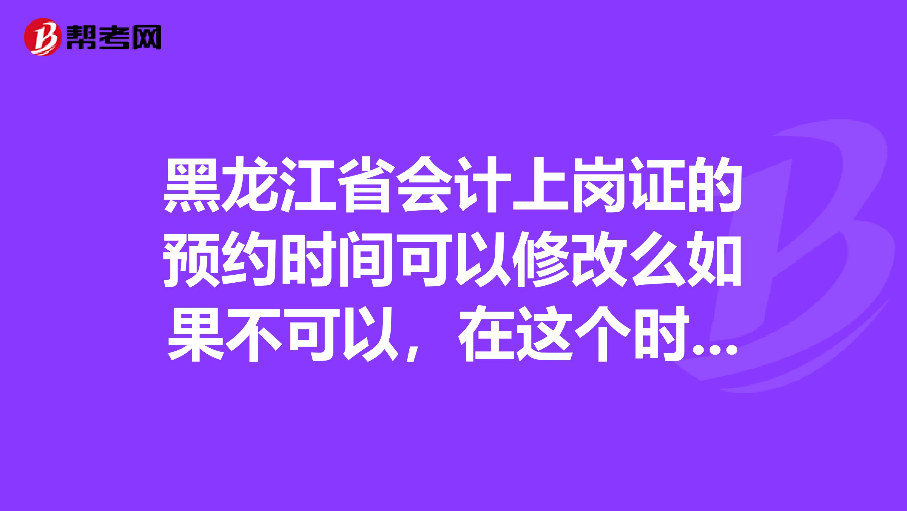 黑龙江省会计上岗证的预约时间可以修改么如果不可以，在这个时间我没去还能重新预约么在线等，急