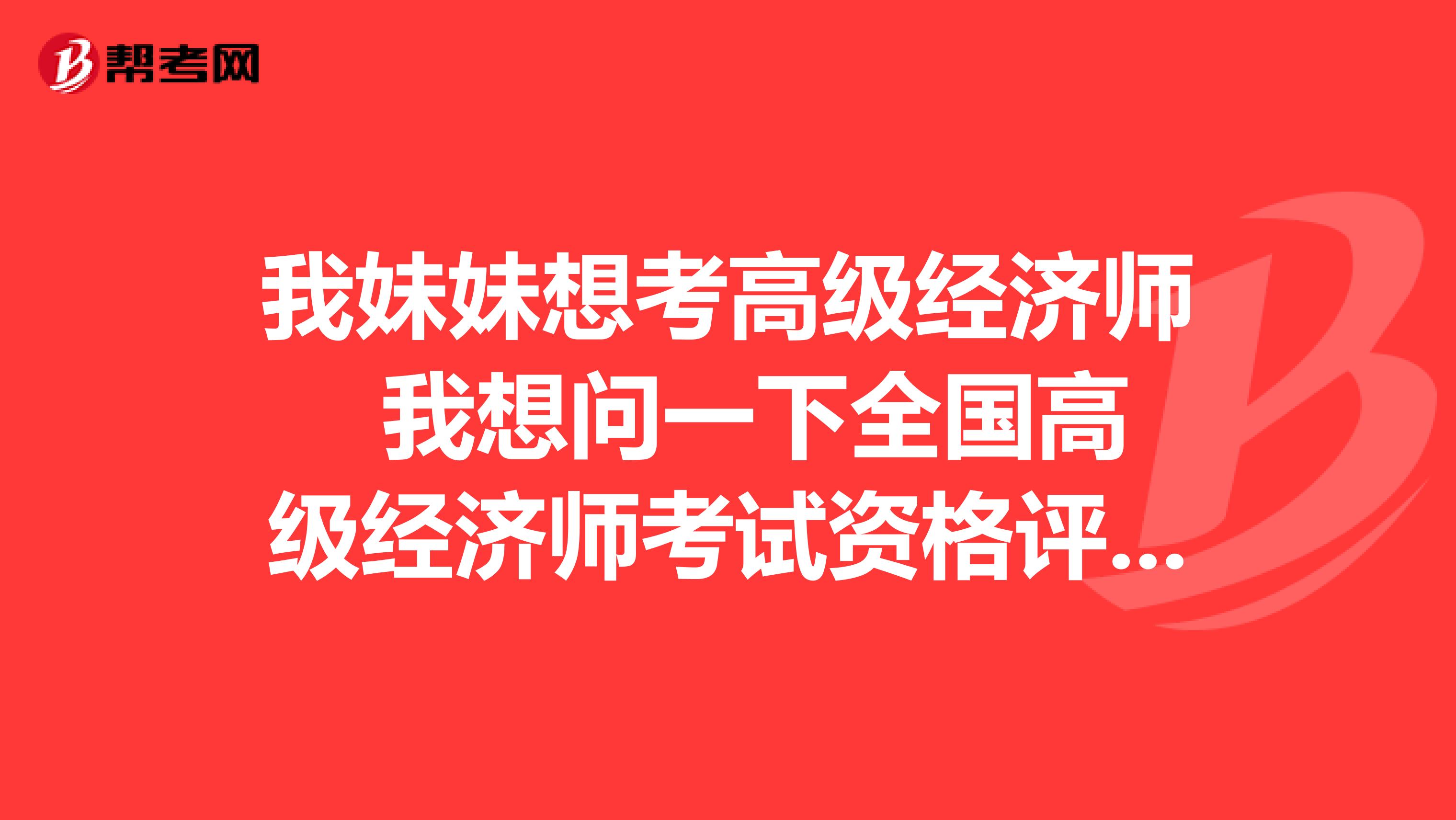 我妹妹想考高级经济师 我想问一下全国高级经济师考试资格评审要求