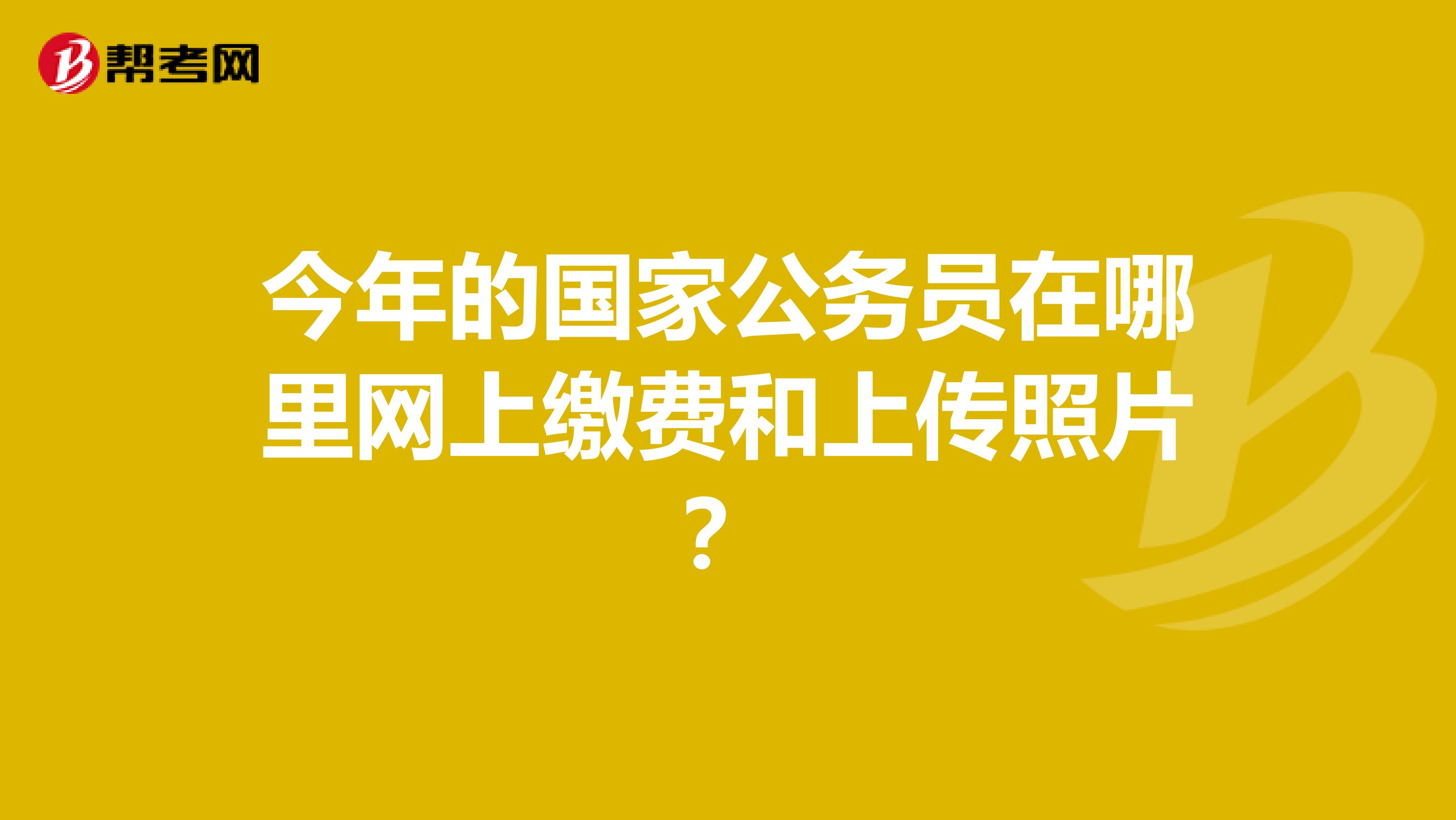 今年的国家公务员在哪里网上缴费和上传照片?